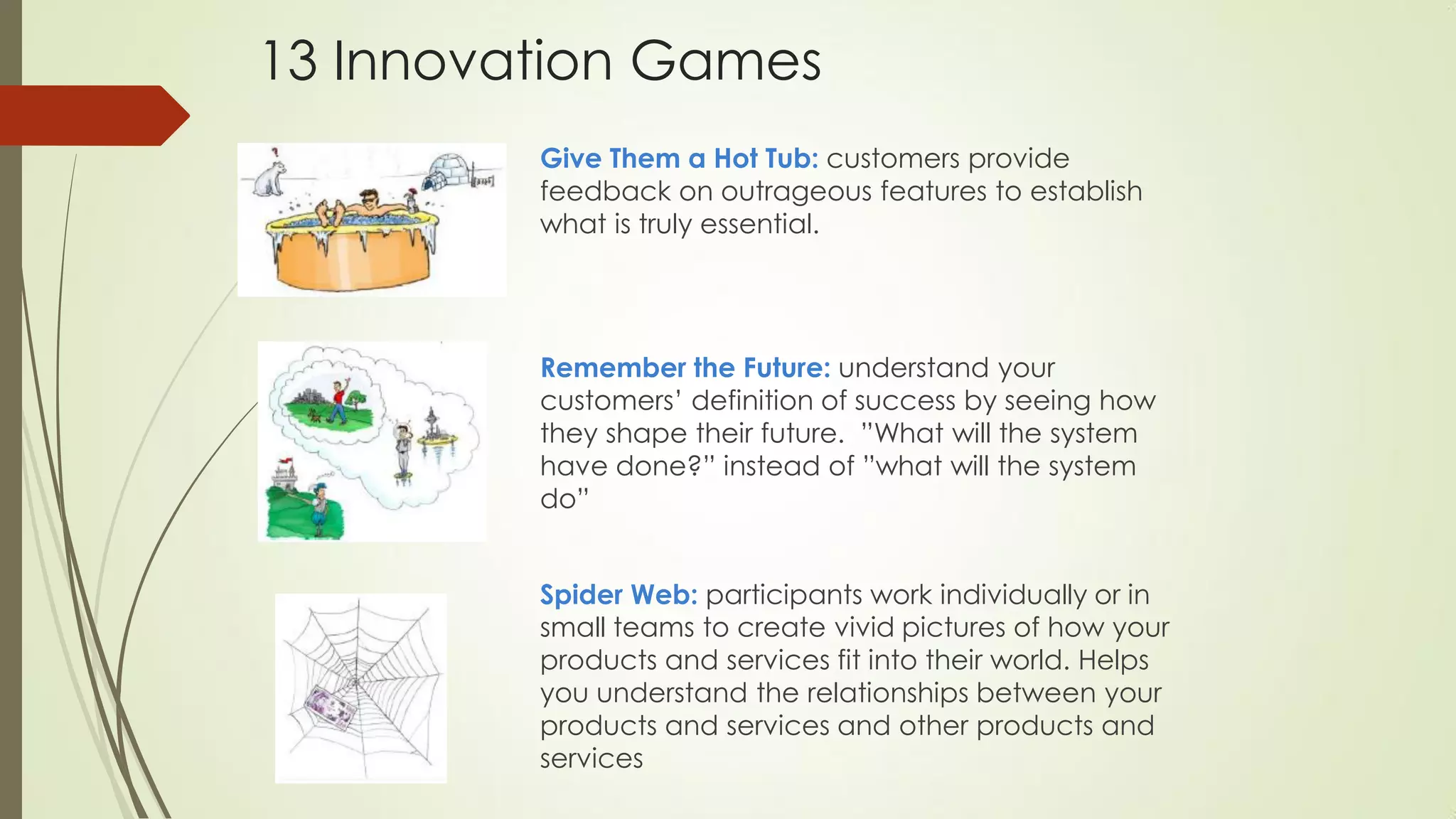Give Them a Hot Tub: customers provide
feedback on outrageous features to establish
what is truly essential.
Remember the Future: understand your
customers’ definition of success by seeing how
they shape their future. ”What will the system
have done?” instead of ”what will the system
do”
Spider Web: participants work individually or in
small teams to create vivid pictures of how your
products and services fit into their world. Helps
you understand the relationships between your
products and services and other products and
services
13 Innovation Games
 