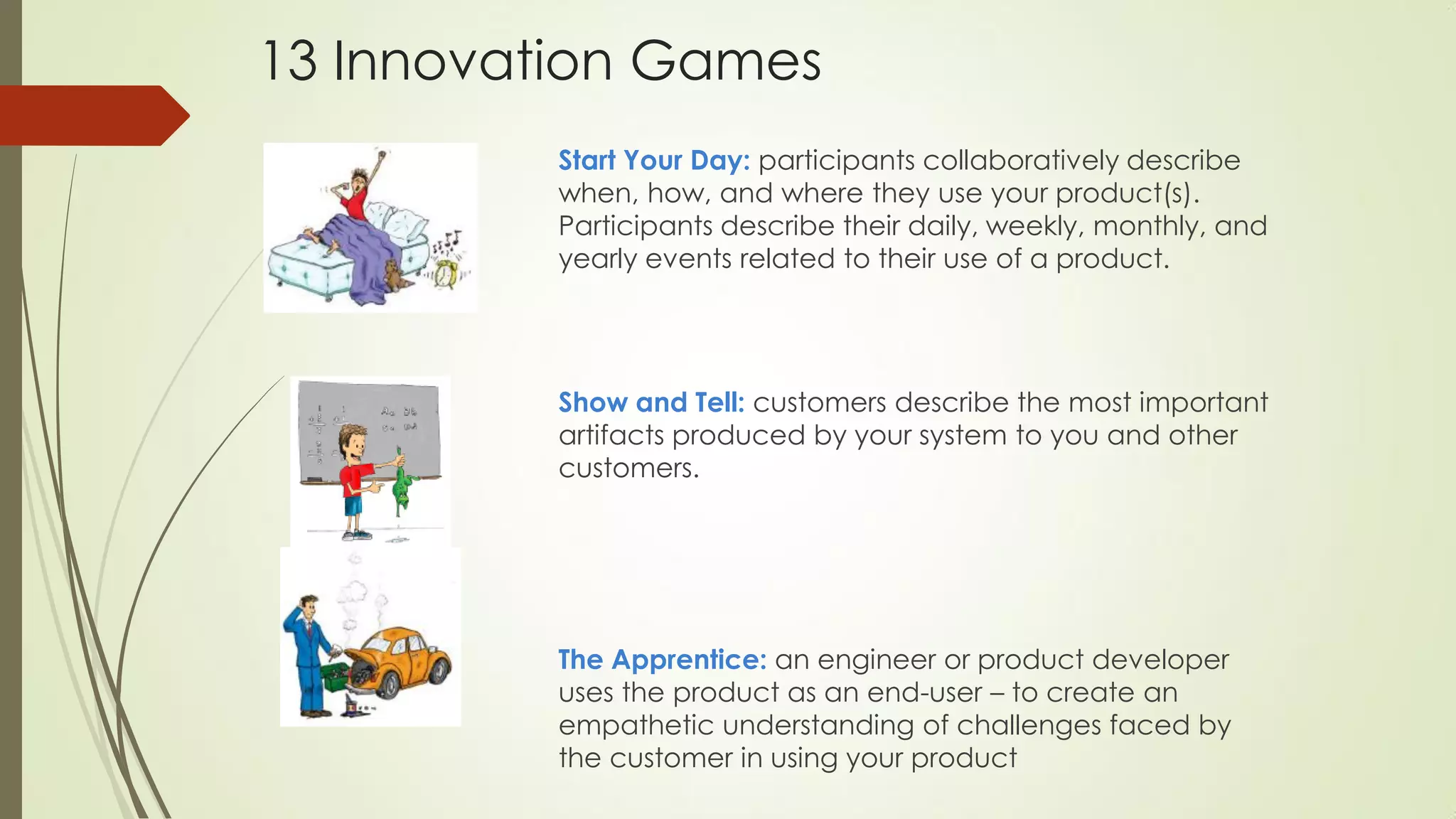 Start Your Day: participants collaboratively describe
when, how, and where they use your product(s).
Participants describe their daily, weekly, monthly, and
yearly events related to their use of a product.
Show and Tell: customers describe the most important
artifacts produced by your system to you and other
customers.
The Apprentice: an engineer or product developer
uses the product as an end-user – to create an
empathetic understanding of challenges faced by
the customer in using your product
13 Innovation Games
 