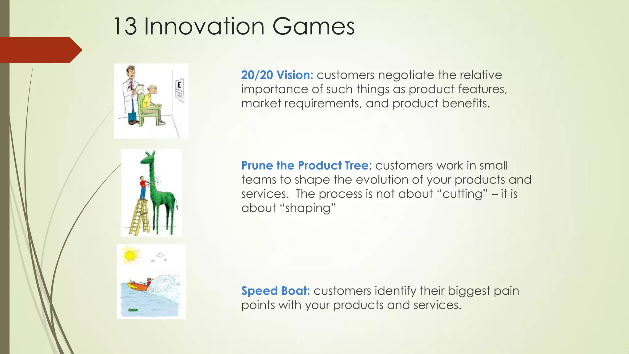 20/20 Vision: customers negotiate the relative
importance of such things as product features,
market requirements, and product benefits.
Prune the Product Tree: customers work in small
teams to shape the evolution of your products and
services. The process is not about “cutting” – it is
about “shaping”
Speed Boat: customers identify their biggest pain
points with your products and services.
13 Innovation Games
 