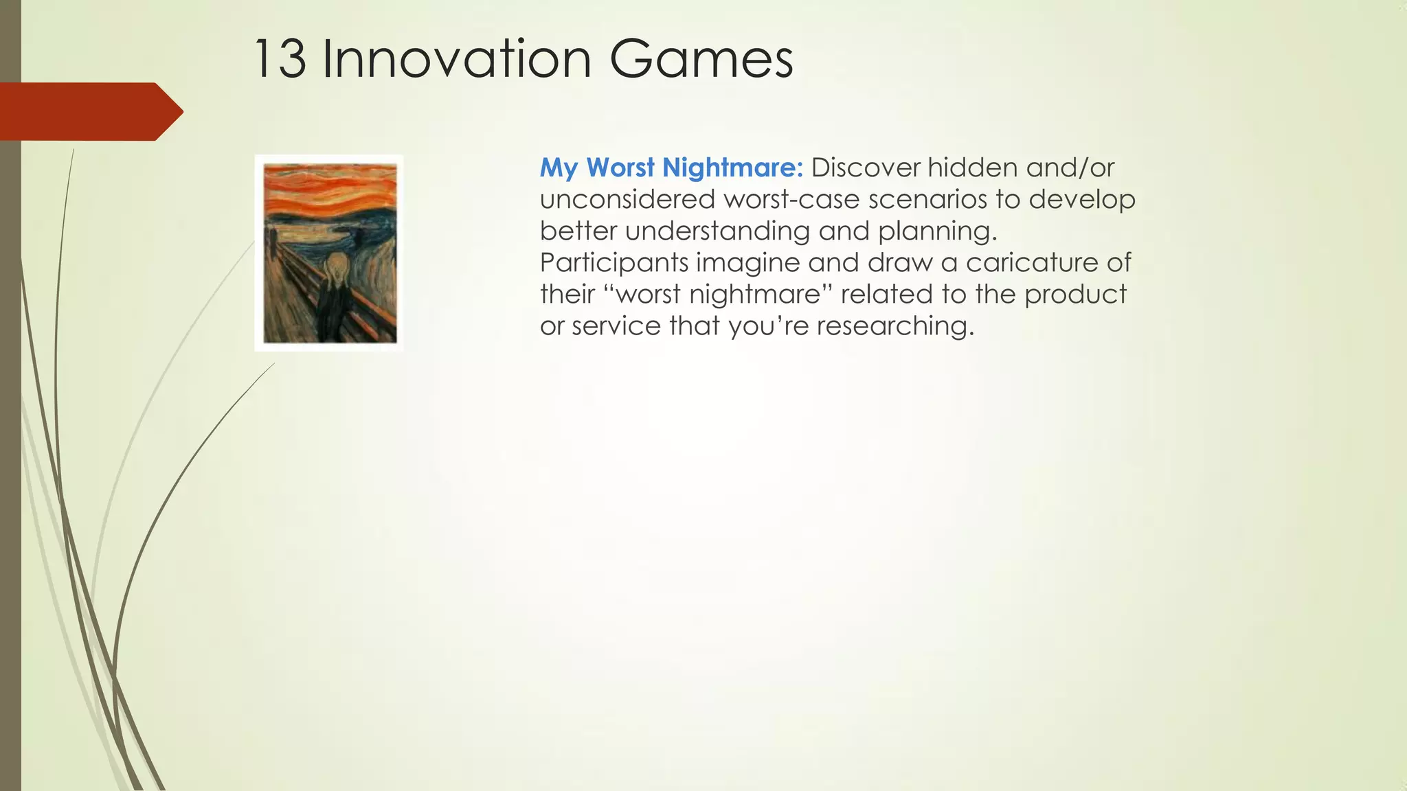 My Worst Nightmare: Discover hidden and/or
unconsidered worst-case scenarios to develop
better understanding and planning.
Participants imagine and draw a caricature of
their “worst nightmare” related to the product
or service that you’re researching.
13 Innovation Games
 