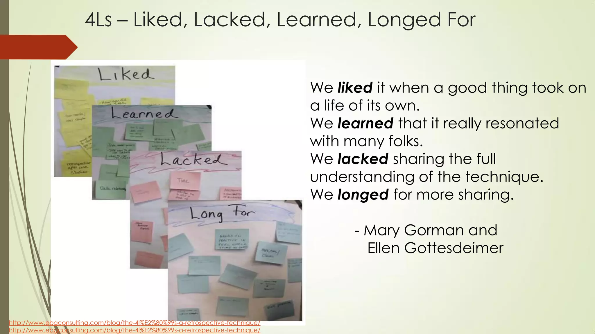 4Ls – Liked, Lacked, Learned, Longed For
http://www.ebgconsulting.com/blog/the-4l%E2%80%99s-a-retrospective-technique/
http://www.ebgconsulting.com/blog/the-4l%E2%80%99s-a-retrospective-technique/
We liked it when a good thing took on
a life of its own.
We learned that it really resonated
with many folks.
We lacked sharing the full
understanding of the technique.
We longed for more sharing.
- Mary Gorman and
Ellen Gottesdeimer
 
