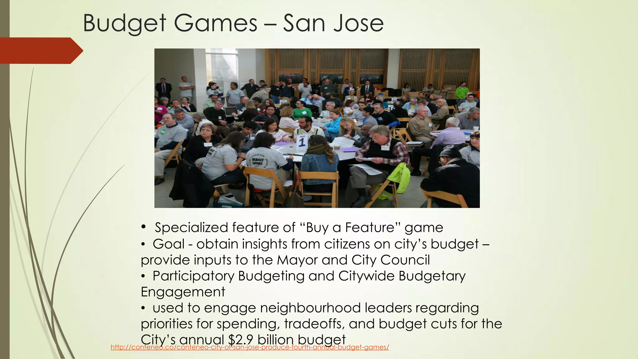 Budget Games – San Jose
http://conteneo.co/conteneo-city-of-san-jose-produce-fourth-annual-budget-games/
• Specialized feature of “Buy a Feature” game
• Goal - obtain insights from citizens on city’s budget –
provide inputs to the Mayor and City Council
• Participatory Budgeting and Citywide Budgetary
Engagement
• used to engage neighbourhood leaders regarding
priorities for spending, tradeoffs, and budget cuts for the
City’s annual $2.9 billion budget
 