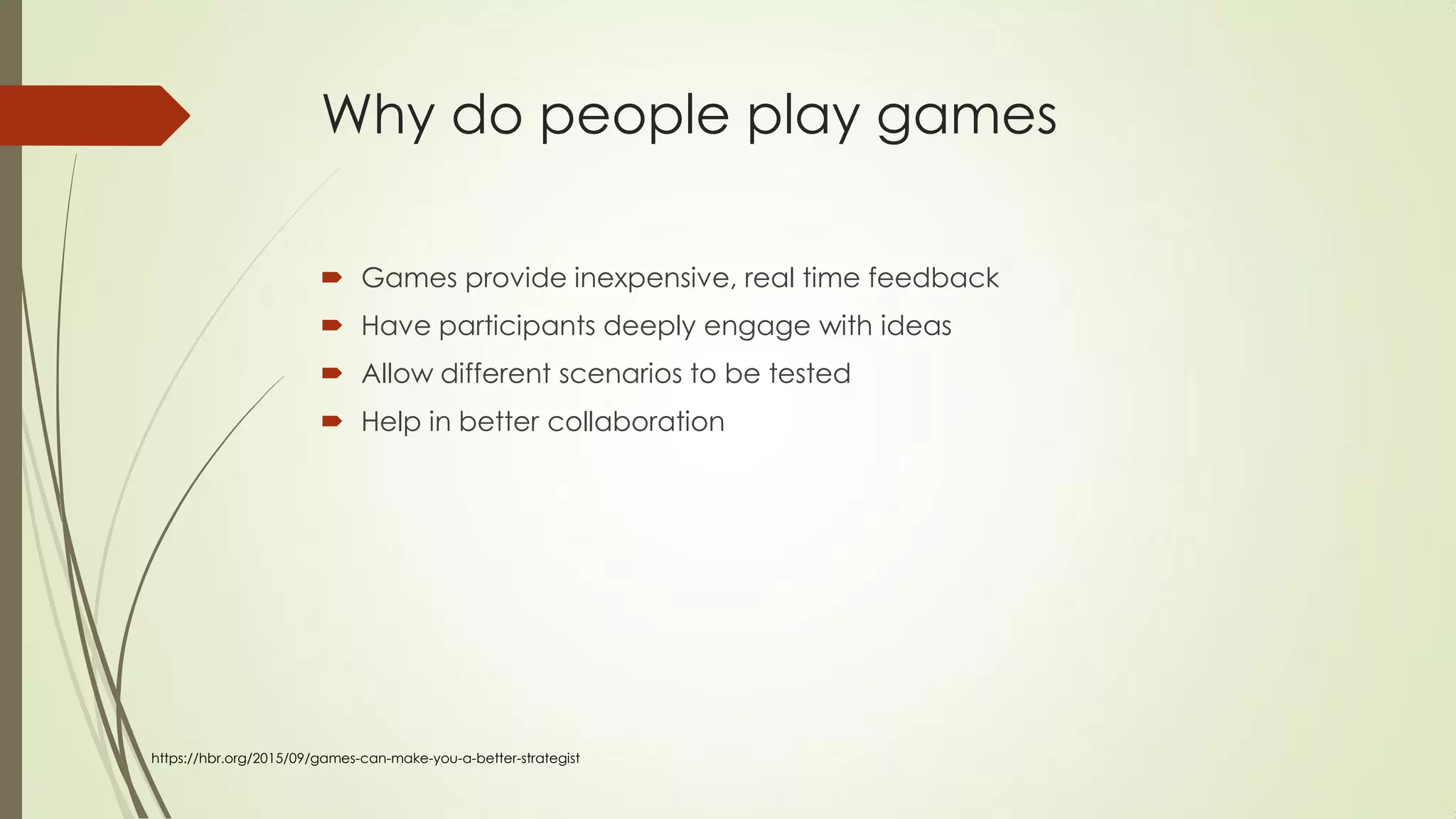 Why do people play games
 Games provide inexpensive, real time feedback
 Have participants deeply engage with ideas
 Allow different scenarios to be tested
 Help in better collaboration
https://hbr.org/2015/09/games-can-make-you-a-better-strategist
 