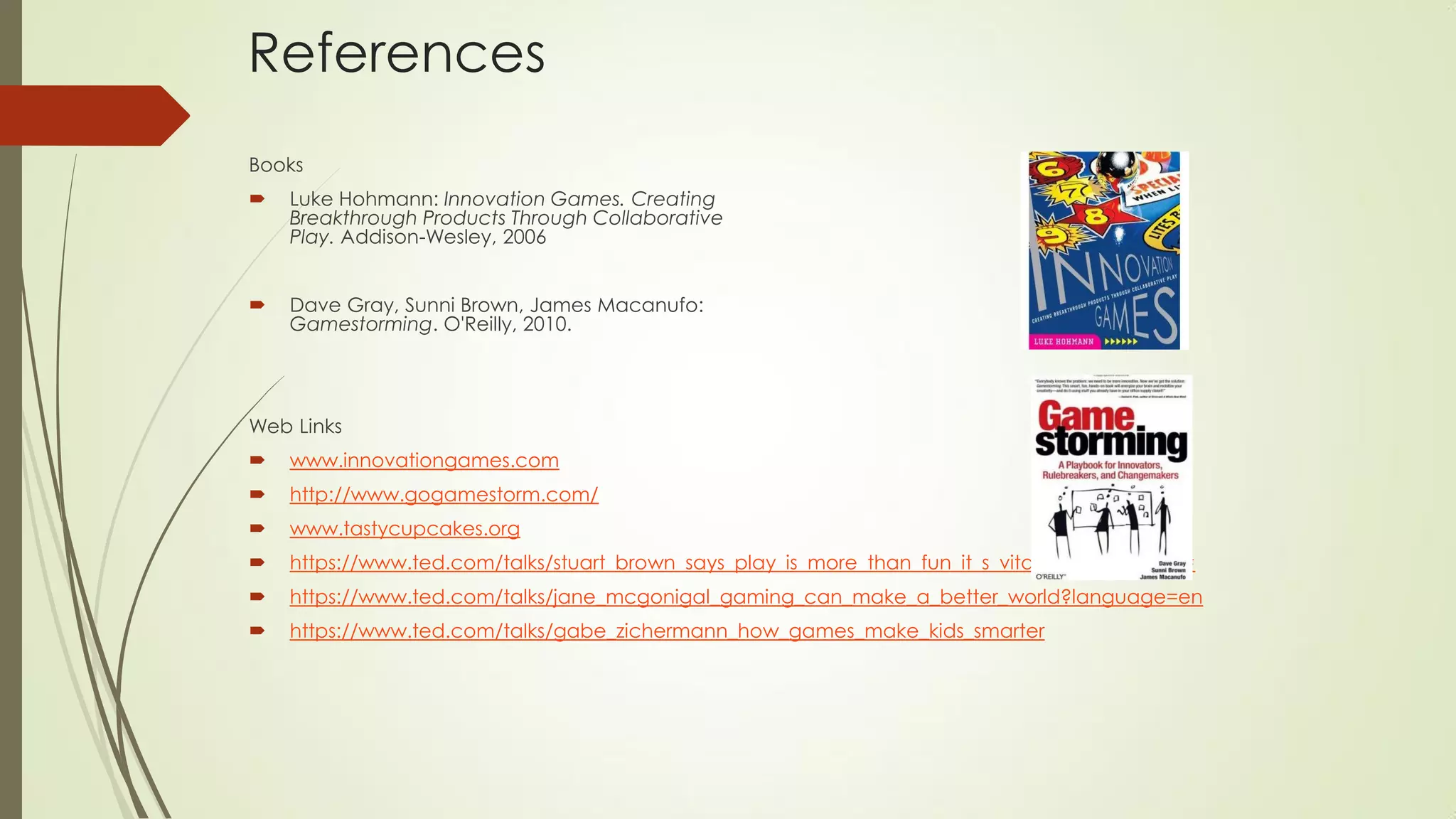 References
Books
 Luke Hohmann: Innovation Games. Creating
Breakthrough Products Through Collaborative
Play. Addison-Wesley, 2006
 Dave Gray, Sunni Brown, James Macanufo:
Gamestorming. O'Reilly, 2010.
Web Links
 www.innovationgames.com
 http://www.gogamestorm.com/
 www.tastycupcakes.org
 https://www.ted.com/talks/stuart_brown_says_play_is_more_than_fun_it_s_vital?language=en#
 https://www.ted.com/talks/jane_mcgonigal_gaming_can_make_a_better_world?language=en
 https://www.ted.com/talks/gabe_zichermann_how_games_make_kids_smarter
 