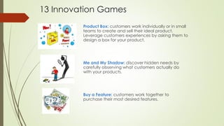 13 Innovation Games
Product Box: customers work individually or in small
teams to create and sell their ideal product.
Leverage customers experiences by asking them to
design a box for your product.
Me and My Shadow: discover hidden needs by
carefully observing what customers actually do
with your products.
Buy a Feature: customers work together to
purchase their most desired features.
 