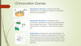 Give Them a Hot Tub: customers provide
feedback on outrageous features to establish
what is truly essential.
Remember the Future: understand your
customers’ definition of success by seeing how
they shape their future. ”What will the system
have done?” instead of ”what will the system
do”
Spider Web: participants work individually or in
small teams to create vivid pictures of how your
products and services fit into their world. Helps
you understand the relationships between your
products and services and other products and
services
13 Innovation Games
 