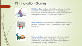Start Your Day: participants collaboratively describe
when, how, and where they use your product(s).
Participants describe their daily, weekly, monthly, and
yearly events related to their use of a product.
Show and Tell: customers describe the most important
artifacts produced by your system to you and other
customers.
The Apprentice: an engineer or product developer
uses the product as an end-user – to create an
empathetic understanding of challenges faced by
the customer in using your product
13 Innovation Games
 