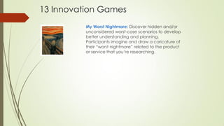My Worst Nightmare: Discover hidden and/or
unconsidered worst-case scenarios to develop
better understanding and planning.
Participants imagine and draw a caricature of
their “worst nightmare” related to the product
or service that you’re researching.
13 Innovation Games
 