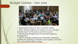 Budget Games – San Jose
http://conteneo.co/conteneo-city-of-san-jose-produce-fourth-annual-budget-games/
• Specialized feature of “Buy a Feature” game
• Goal - obtain insights from citizens on city’s budget –
provide inputs to the Mayor and City Council
• Participatory Budgeting and Citywide Budgetary
Engagement
• used to engage neighbourhood leaders regarding
priorities for spending, tradeoffs, and budget cuts for the
City’s annual $2.9 billion budget
 