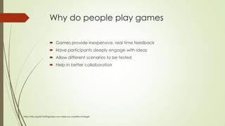 Why do people play games
 Games provide inexpensive, real time feedback
 Have participants deeply engage with ideas
 Allow different scenarios to be tested
 Help in better collaboration
https://hbr.org/2015/09/games-can-make-you-a-better-strategist
 