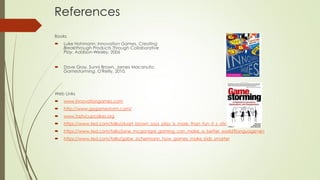 References
Books
 Luke Hohmann: Innovation Games. Creating
Breakthrough Products Through Collaborative
Play. Addison-Wesley, 2006
 Dave Gray, Sunni Brown, James Macanufo:
Gamestorming. O'Reilly, 2010.
Web Links
 www.innovationgames.com
 http://www.gogamestorm.com/
 www.tastycupcakes.org
 https://www.ted.com/talks/stuart_brown_says_play_is_more_than_fun_it_s_vital?language=en#
 https://www.ted.com/talks/jane_mcgonigal_gaming_can_make_a_better_world?language=en
 https://www.ted.com/talks/gabe_zichermann_how_games_make_kids_smarter
 