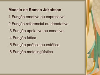 Modelo de Roman Jakobson
1 Função emotiva ou expressiva
2 Função referencial ou denotativa
3 Função apelativa ou conativa
4 Função fática
5 Função poética ou estética
6 Função metalingüística
 