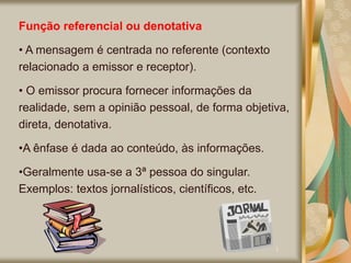 Função referencial ou denotativa
• A mensagem é centrada no referente (contexto
relacionado a emissor e receptor).
• O emissor procura fornecer informações da
realidade, sem a opinião pessoal, de forma objetiva,
direta, denotativa.
•A ênfase é dada ao conteúdo, às informações.
•Geralmente usa-se a 3ª pessoa do singular.
Exemplos: textos jornalísticos, científicos, etc.
 