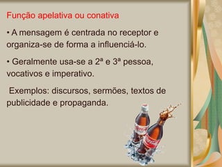 Função apelativa ou conativa
• A mensagem é centrada no receptor e
organiza-se de forma a influenciá-lo.
• Geralmente usa-se a 2ª e 3ª pessoa,
vocativos e imperativo.
Exemplos: discursos, sermões, textos de
publicidade e propaganda.
 