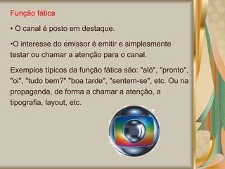 Função fática
• O canal é posto em destaque.
•O interesse do emissor é emitir e simplesmente
testar ou chamar a atenção para o canal.
Exemplos típicos da função fática são: "alô", "pronto",
"oi", "tudo bem?" "boa tarde", "sentem-se", etc. Ou na
propaganda, de forma a chamar a atenção, a
tipografia, layout, etc.
 