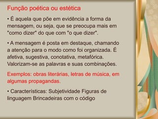 Função poética ou estética
• É aquela que põe em evidência a forma da
mensagem, ou seja, que se preocupa mais em
"como dizer" do que com "o que dizer".
• A mensagem é posta em destaque, chamando
a atenção para o modo como foi organizada. É
afetiva, sugestiva, conotativa, metafórica.
Valorizam-se as palavras e suas combinações.
Exemplos: obras literárias, letras de música, em
algumas propagandas.
• Características: Subjetividade Figuras de
linguagem Brincadeiras com o código
 