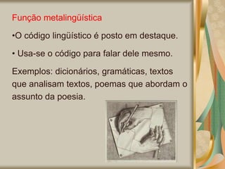 Função metalingüística
•O código lingüístico é posto em destaque.
• Usa-se o código para falar dele mesmo.
Exemplos: dicionários, gramáticas, textos
que analisam textos, poemas que abordam o
assunto da poesia.
 
