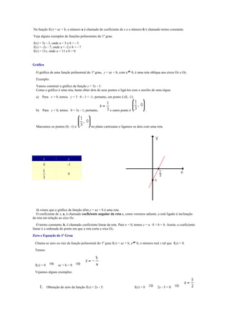 Na função f(x) = ax + b, o número a é chamado de coeficiente de x e o número b é chamado termo constante.
Veja alguns exemplos de funções polinomiais do 1º grau:
f(x) = 5x - 3, onde a = 5 e b = - 3
f(x) = -2x - 7, onde a = -2 e b = - 7
f(x) = 11x, onde a = 11 e b = 0


Gráfico

  O gráfico de uma função polinomial do 1º grau, y = ax + b, com a             0, é uma reta oblíqua aos eixos Ox e Oy.
  Exemplo:
  Vamos construir o gráfico da função y = 3x - 1:
  Como o gráfico é uma reta, basta obter dois de seus pontos e ligá-los com o auxílio de uma régua:
  a)    Para x = 0, temos y = 3 · 0 - 1 = -1; portanto, um ponto é (0, -1).


  b)    Para y = 0, temos 0 = 3x - 1; portanto,              e outro ponto é                .



  Marcamos os pontos (0, -1) e                  no plano cartesiano e ligamos os dois com uma reta.




            x                  y
            0                  -1

                               0




  Já vimos que o gráfico da função afim y = ax + b é uma reta.
  O coeficiente de x, a, é chamado coeficiente angular da reta e, como veremos adiante, a está ligado à inclinação
da reta em relação ao eixo Ox.
   O termo constante, b, é chamado coeficiente linear da reta. Para x = 0, temos y = a · 0 + b = b. Assim, o coeficiente
linear é a ordenada do ponto em que a reta corta o eixo Oy.
Zero e Equação do 1º Grau

 Chama-se zero ou raiz da função polinomial do 1º grau f(x) = ax + b, a           0, o número real x tal que f(x) = 0.
 Temos:



 f(x) = 0               ax + b = 0
 Vejamos alguns exemplos:



       1.       Obtenção do zero da função f(x) = 2x - 5:                        f(x) = 0        2x - 5 = 0
 