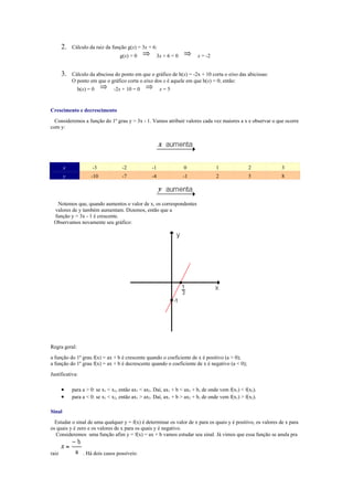 2.   Cálculo da raiz da função g(x) = 3x + 6:
                                   g(x) = 0             3x + 6 = 0        x = -2


       3.   Cálculo da abscissa do ponto em que o gráfico de h(x) = -2x + 10 corta o eixo das abicissas:
            O ponto em que o gráfico corta o eixo dos x é aquele em que h(x) = 0; então:
               h(x) = 0         -2x + 10 = 0             x=5


Crescimento e decrescimento
  Consideremos a função do 1º grau y = 3x - 1. Vamos atribuir valores cada vez maiores a x e observar o que ocorre
com y:




        x             -3            -2             -1                0             1               2          3
        y            -10            -7             -4                -1            2               5          8




  Notemos que, quando aumentos o valor de x, os correspondentes
 valores de y também aumentam. Dizemos, então que a
 função y = 3x - 1 é crescente.
 Observamos novamente seu gráfico:




Regra geral:
a função do 1º grau f(x) = ax + b é crescente quando o coeficiente de x é positivo (a > 0);
a função do 1º grau f(x) = ax + b é decrescente quando o coeficiente de x é negativo (a < 0);
Justificativa:

       •    para a > 0: se x1 < x2, então ax1 < ax2. Daí, ax1 + b < ax2 + b, de onde vem f(x1) < f(x2).
       •    para a < 0: se x1 < x2, então ax1 > ax2. Daí, ax1 + b > ax2 + b, de onde vem f(x1) > f(x2).

Sinal
  Estudar o sinal de uma qualquer y = f(x) é determinar os valor de x para os quais y é positivo, os valores de x para
os quais y é zero e os valores de x para os quais y é negativo.
  Consideremos uma função afim y = f(x) = ax + b vamos estudar seu sinal. Já vimos que essa função se anula pra


raiz             . Há dois casos possíveis:
 