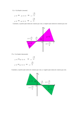 1º) a > 0 (a função é crescente)



     y>0           ax + b > 0             x>



     y<0           ax + b < 0         x<
  Conclusão: y é positivo para valores de x maiores que a raiz; y é negativo para valores de x menores que a raiz




2º) a < 0 (a função é decrescente)



      y>0        ax + b > 0           x<



     y<0        ax + b < 0           x>


Conclusão: y é positivo para valores de x menores que a raiz; y é negativo para valores de x maiores que a raiz.
 