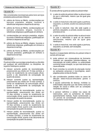 (Questão 46 )------------------------------------------------------------
São consideradas recompensas pelos bons serviços
prestados pelos policiais militares:
A) prêmio de Honra ao Mérito, condecorações por
serviços prestados, elogios, louvores e
referências religiosas e dispensa do serviço.
B) prêmio de Honra ao Mérito, condecorações por
serviços prestados, elogios, louvores e
referências religiosas e gratificação em dinheiro.
C) condecorações por serviços prestados, elogios,
louvores e referências religiosas, gratificação em
dinheiro e dispensa do serviço.
D) prêmio de Honra ao Mérito, elogios, louvores e
referências religiosas, gratificação em dinheiro e
dispensa do serviço.
E) prêmio de Honra ao Mérito, condecorações por
serviços prestados, gratificação em dinheiro e
dispensa do serviço.
(Questão 47 )------------------------------------------------------------
O policial militar que se julgar prejudicado ou ofendido
por qualquer ato administrativo, ou disciplinar, de
superior hierárquico, poderá:
A) interpor somente pedido de reconsideração,
prescrevendo seu direito em 15 dias corridos, a
contar do recebimento da comunicação oficial,
quanto a ato decorrente de composição de
quadro de acesso.
B) interpor somente queixa ou representação,
prescrevendo seu direito em 10 dias corridos, a
contar do recebimento da comunicação oficial,
quanto a ato decorrente de composição de
quadro de acesso.
C) interpor pedidode reconsideração, queixa ou
representação, prescrevendo seu direito em
15 dias corridos, a contar do recebimento da
comunicação oficial, quanto a ato decorrente de
composição de quadro de acesso.
D) interpor pedidode reconsideração, queixa ou
representação, prescrevendo seu direito em
10 dias corridos, a contar do recebimento da
comunicação oficial, quanto a ato decorrente de
composição de quadro de acesso.
E) interpor pedidode reconsideração, queixa ou
representação, prescrevendo seu direito em
6 meses corridos, a contar do recebimento da
comunicação oficial, quanto a ato decorrente de
composição de quadro de acesso.
(- Estatuto da Polícia Militar de Rondônia ^
É correto afirmarquanto ao soldo do policial militar:
A) o valor do soldo do policial militar na ativa é maior
do que o reformado, mesmo que de igual grau
hierárquico.
B) o soldo é irredutível e não está sujeito a penhora,
seqüestro, ou arresto, exceto nos casos previstos
em lei.
C) o soldo é redutível, mas não está sujeito a
penhora, seqüestro, ou arresto, exceto nos casos
previstos em lei.
D) o valor do soldo do policial militar na ativa é maior
do que o reformado e igual ao da reserva
remunerada, mesmo que de igual grau
hierárquico.
E) o soldo é irredutível, mas está sujeito a penhora,
seqüestro, ou arresto, sem exceções.
(Questão 49 )------------------------------------------------------------
Quanto à incapacidade definitiva do policial militar é
correto afirmar que:
A) pode sobrevir em conseqüência de ferimento
recebido em operações policiais-militares, na
manutenção da ordem pública, ou enfermidade
contraída nessa situação, ou que nela tenha sua
causa eficiente.
B) ficam incluídas no conceito de alienação mental
as epilepsias psíquicas e neurológicas, assim
julgadas pelas Juntas de Saúde.
C) são considerados paralisia todos os casos de
afecção ósteo-músculo-articulares graves e
crônicos.
D) é aquela sobrevinda de doença, moléstia ou
enfermidade adquirida que não tenha nenhuma
relação de causa e efeito com as condições
inerentes ao serviço.
E) o parecer definitivo a adotar nos casos de
tuberculose, para os portadores de lesões
aparentemente inativas, ficará condicionado a
um período de consolidação extranosocomial,
nunca inferior a seis meses.
(Questão 48 )------------------------------------------------------------
(JÕ)
 