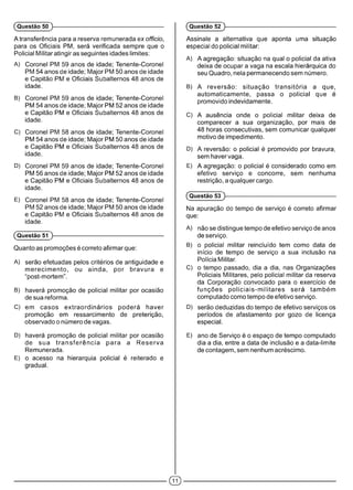 (Questão 50 ) (Questão 52 )
A transferência para a reserva remunerada ex officio,
para os Oficiais PM, será verificada sempre que o
Policial Militar atingiras seguintes idades limites:
A) Coronel PM 59 anos de idade; Tenente-Coronel
PM 54 anos de idade; Major PM 50 anos de idade
e Capitão PM e Oficiais Subalternos 48 anos de
idade.
B) Coronel PM 59 anos de idade; Tenente-Coronel
PM 54 anos de idade; Major PM 52 anos de idade
e Capitão PM e Oficiais Subalternos 48 anos de
idade.
C) Coronel PM 58 anos de idade; Tenente-Coronel
PM 54 anos de idade; Major PM 50 anos de idade
e Capitão PM e Oficiais Subalternos 48 anos de
idade.
D) Coronel PM 59 anos de idade; Tenente-Coronel
PM 56 anos de idade; Major PM 52 anos de idade
e Capitão PM e Oficiais Subalternos 48 anos de
idade.
E) Coronel PM 58 anos de idade; Tenente-Coronel
PM 52 anos de idade; Major PM 50 anos de idade
e Capitão PM e Oficiais Subalternos 48 anos de
idade.
(Questão 51 )-------------------------------------------------------------
Quanto as promoções é correto afirmar que:
A) serão efetuadas pelos critérios de antiguidade e
m erecim ento, ou ainda, por bravura e
“post-mortem”.
B) haverá promoção de policial militar por ocasião
de sua reforma.
C) em casos extraordinários poderá haver
promoção em ressarcimento de preterição,
observado o número de vagas.
D) haverá promoção de policial militar por ocasião
de sua tra n sfe rê n cia para a Reserva
Remunerada.
E) o acesso na hierarquia policial é reiterado e
gradual.
Assinale a alternativa que aponta uma situação
especial do policial militar:
A) A agregação: situação na qual o policial da ativa
deixa de ocupar a vaga na escala hierárquica do
seu Quadro, nela permanecendo sem número.
B) A reversão: situação transitória a que,
automaticamente, passa o policial que é
promovido indevidamente.
C) A ausência onde o policial militar deixa de
comparecer a sua organização, por mais de
48 horas consecutivas, sem comunicar qualquer
motivo de impedimento.
D) A reversão: o policial é promovido por bravura,
sem havervaga.
E) A agregação: o policial é considerado como em
efetivo serviço e concorre, sem nenhuma
restrição, a qualquer cargo.
(Questão 53 )------------------------------------------------------------
Na apuração do tempo de serviço é correto afirmar
que:
A) não se distingue tempo de efetivo serviço de anos
de serviço.
B) o policial militar reincluído tem como data de
início de tempo de serviço a sua inclusão na
Polícia Militar.
C) o tempo passado, dia a dia, nas Organizações
Policiais Militares, pelo policial militar da reserva
da Corporação convocado para o exercício de
funções policiais-m ilitares será também
computado como tempo de efetivo serviço.
D) serão deduzidas do tempo de efetivo serviços os
períodos de afastamento por gozo de licença
especial.
E) ano de Serviço é o espaço de tempo computado
dia a dia, entre a data de inclusão e a data-limite
de contagem, sem nenhum acréscimo.
 