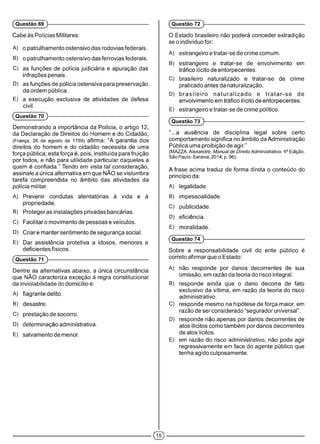 Cabe às Polícias Militares:
A) o patrulhamento ostensivo das rodovias federais.
B) o patrulhamento ostensivo das ferrovias federais.
C) as funções de polícia judiciária e apuração das
infrações penais.
D) as funções de polícia ostensiva para preservação
da ordem pública.
E) a execução exclusiva de atividades de defesa
civil.
(Questão 70 )-------------------------------------------------------------
Demonstrando a importância da Polícia, o artigo 12,
da Declaração de Direitos do Homem e do Cidadão,
(França, 26 de agosto de 1789) afirma: “A garantia dos
direitos do homem e do cidadão necessita de uma
força pública; esta força é, pois, instituída para fruição
por todos, e não para utilidade particular daqueles a
quem é confiada.” Tendo em vista tal consideração,
assinale a única alternativa em que NÃO se vislumbra
tarefa compreendida no âmbito das atividades da
polícia militar.
A) Prevenir condutas atentatórias à vida e à
propriedade.
B) Proteger as instalações privadas bancárias.
C) Facilitar o movimento de pessoas e veículos.
D) Criar e manter sentimento de segurança social.
E) Dar assistência protetiva a idosos, menores e
deficientes físicos.
(Questão 71 )-------------------------------------------------------------
Dentre as alternativas abaixo, a única circunstância
que NÃO caracteriza exceção à regra constitucional
da inviolabilidade do domicílio é:
A) flagrante delito.
B) desastre.
C) prestação de socorro.
D) determinação administrativa.
E) salvamento de menor.
(Questão 69 )-------------------------------------------------------------
O Estado brasileiro não poderá conceder extradição
se o indivíduo for:
A)estrangeiro e tratar-se de crime comum.
B) estrangeiro e tratar-se de envolvimento em
tráfico ilícito de entorpecentes.
C) brasileiro naturalizado e tratar-se de crime
praticado antes da naturalização.
D) brasileiro naturalizado e tratar-se de
envolvimento em tráfico ilícito de entorpecentes.
E) estrangeiro e tratar-se de crime pol ítico.
(Questão 73 )------------------------------------------------------------
“...a ausência de disciplinalegal sobre certo
comportamento significa no âmbito da Administração
Pública uma proibição de agir.”
(MAZZA, Alexandre. Manual de Direito Administrativo. 4aEdição.
São Paulo: Saraiva, 2014, p. 96).
A frase acima traduz de forma direta o conteúdo do
princípio da:
A) legalidade.
B) impessoalidade.
C) publicidade.
D) eficiência.
E) moralidade.
(Questão 74 )------------------------------------------------------------
Sobre a responsabilidade civil do ente público é
correto afirmar que o Estado:
A) não responde por danos decorrentes de sua
omissão, em razão da teoria do risco integral.
B) responde ainda que o dano decorra de fato
exclusivo da vítima, em razão da teoria do risco
administrativo.
C) responde mesmo na hipótese de força maior, em
razão de ser considerado “segurador universal”.
D) responde não apenas por danos decorrentes de
atos ilícitos como também por danos decorrentes
de atos lícitos.
E) em razão do risco administrativo, não pode agir
regressivamente em face do agente público que
tenha agido culposamente.
(Questão 72 )------------------------------------------------------------
 