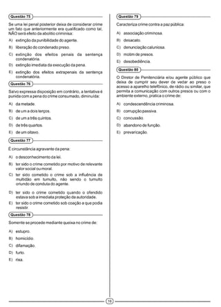 Se uma lei penal posterior deixa de considerar crime
um fato que anteriormente era qualificado como tal,
NÃO será efeito da abolitio criminisa:
A) extinção da punibilidade do agente.
B) liberação do condenado preso.
C) extinção dos efeitos penais da sentença
condenatória.
D) extinção imediata da execução da pena.
E) extinção dos efeitos extrapenais da sentença
condenatória.
(Questão 76 )------------------------------------------------------------
Salvo expressa disposição em contrário, a tentativa é
punida com a pena do crime consumado, diminuída:
A) da metade.
B) de um a dois terços.
C) de um a três quintos.
D) de três quartos.
E) de um oitavo.
(Questão 77 )------------------------------------------------------------
É circunstância agravante da pena:
A) o desconhecimento da lei.
B) ter sido o crime cometido por motivo de relevante
valor social ou moral.
C) ter sido cometido o crime sob a influência de
multidão em tumulto, não sendo o tumulto
oriundo de conduta do agente.
D) ter sido o crime cometido quando o ofendido
estava sob a imediata proteção da autoridade.
E) ter sido o crime cometido sob coação a que podia
resistir.
(Questão 78 )------------------------------------------------------------
Somente se procede mediante queixa no crime de:
A) estupro.
B) homicídio.
C) difamação.
D) furto.
E) rixa.
(Questão 75 )------------------------------------------------------------ (Questão 79 )------------------------------------------------------------
Caracteriza crime contra a paz pública:
A) associação criminosa.
B) desacato.
C) denunciação caluniosa.
D) motim de presos.
E) desobediência.
(Questão 80 )------------------------------------------------------------
O Diretor de Penitenciária e/ou agente público que
deixa de cumprir seu dever de vedar ao preso o
acesso a aparelho telefônico, de rádio ou similar, que
permita a comunicação com outros presos ou com o
ambiente externo, pratica o crime de:
A) condescendência criminosa.
B) corrupção passiva.
C) concussão.
D) abandono de função.
E) prevaricação.
©
 