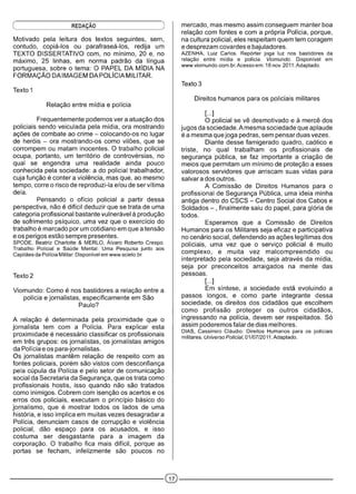 Ç REDAÇÀO )
Motivado pela leitura dos textos seguintes, sem,
contudo, copiá-los ou parafraseá-los, redija um
TEXTO DISSERTATIVO com, no mínimo, 20 e, no
máximo, 25 linhas, em norma padrão da língua
portuguesa, sobre o tema: O PAPEL DA MÍDIA NA
FORMAÇÃO DAIMAGEM DA POLÍCIA MILITAR.
Texto 1
Relação entre mídia e polícia
Frequentemente podemos ver a atuação dos
policiais sendo veiculada pela mídia, ora mostrando
ações de combate ao crime - colocando-os no lugar
de heróis - ora mostrando-os como vilões, que se
corrompem ou matam inocentes. O trabalho policial
ocupa, portanto, um território de controvérsias, no
qual se engendra uma realidade ainda pouco
conhecida pela sociedade: a do policial trabalhador,
cuja função é conter a violência, mas que, ao mesmo
tempo, corre o risco de reproduzi-la e/ou de ser vítima
dela.
Pensando o ofício policial a partir dessa
perspectiva, não é difícil deduzir que se trata de uma
categoria profissional bastante vulnerável à produção
de sofrimento psíquico, uma vez que o exercício do
trabalho é marcado por um cotidiano em que a tensão
e os perigos estão sempre presentes.
SPODE, Beatriz Charlotte & MERLO, Álvaro Roberto Crespo.
Trabalho Policial e Saúde Mental: Uma Pesquisa junto aos
Capitães da Polícia Militar. Disponível em www.scielo.br.
Texto 2
Viomundo: Como é nos bastidores a relação entre a
polícia e jornalistas, especificamente em São
Paulo?
A relação é determinada pela proximidade que o
jornalista tem com a Polícia. Para explicar esta
proximidade é necessário classificar os profissionais
em três grupos: os jornalistas, os jornalistas amigos
da Polícia e os para-jornalistas.
Os jornalistas mantêm relação de respeito com as
fontes policiais, porém são vistos com desconfiança
pela cúpula da Polícia e pelo setor de comunicação
social da Secretaria da Segurança, que os trata como
profissionais hostis, isso quando não são tratados
como inimigos. Cobrem com isenção os acertos e os
erros dos policiais, executam o princípio básico do
jornalismo, que é mostrar todos os lados de uma
história, e isso implica em muitas vezes desagradar a
Polícia, denunciam casos de corrupção e violência
policial, dão espaço para os acusados, e isso
costuma ser desgastante para a imagem da
corporação. O trabalho fica mais difícil, porque as
portas se fecham, infelizmente são poucos no
mercado, mas mesmo assim conseguem manter boa
relação com fontes e com a própria Polícia, porque,
na cultura policial, eles respeitam quem tem coragem
e desprezam covardes e bajuladores.
AZENHA, Luiz Carlos. Repórter joga luz nos bastidores da
relação entre mídia e polícia. Viomundo. Disponível em
www.viomundo.com.br.Acesso em: 18 nov. 2011. Adaptado.
Texto 3
Direitos humanos para os policiais militares
[...]
O policial se vê desmotivado e à mercê dos
jugos da sociedade. Amesma sociedade que aplaude
é a mesma que joga pedras, sem pensar duas vezes.
Diante desse famigerado quadro, caótico e
triste, no qual trabalham os profissionais de
segurança pública, se faz importante a criação de
meios que permitam um mínimo de proteção a esses
valorosos servidores que arriscam suas vidas para
salvar a dos outros.
A Comissão de Direitos Humanos para o
profissional de Segurança Pública, uma ideia minha
antiga dentro do CSCS - Centro Social dos Cabos e
Soldados - , finalmente saiu do papel, para glória de
todos.
Esperamos que a Comissão de Direitos
Humanos para os Militares seja eficaz e participativa
no cenário social, defendendo as ações legítimas dos
policiais, uma vez que o serviço policial é muito
complexo, e muita vez malcompreendido ou
interpretado pela sociedade, seja através da mídia,
seja por preconceitos arraigados na mente das
pessoas.
[...]
Em síntese, a sociedade está evoluindo a
passos longos, e como parte integrante dessa
sociedade, os direitos dos cidadãos que escolhem
como profissão proteger os outros cidadãos,
ingressando na polícia, devem ser respeitados. Só
assim poderemos falar de dias melhores.
DIAS, Cassimiro Cláudio. Direitos Humanos para os policiais
militares. Universo Policial, 01/07/2011. Adaptado.
 