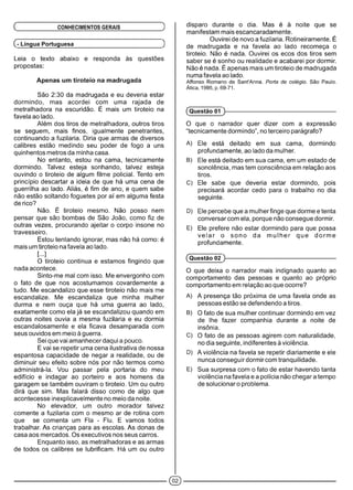( CONHECIMENTOS GERAIS )
(- Língua Portuguesa )
Leia o texto abaixo e responda às questões
propostas:
Apenas um tiroteio na madrugada
São 2:30 da madrugada e eu deveria estar
dormindo, mas acordei com uma rajada de
metralhadora na escuridão. É mais um tiroteio na
favela ao lado.
Além dos tiros de metralhadora, outros tiros
se seguem, mais finos, igualmente penetrantes,
continuando a fuzilaria. Diria que armas de diversos
calibres estão medindo seu poder de fogo a uns
quinhentos metros da minha casa.
No entanto, estou na cama, tecnicamente
dormindo. Talvez esteja sonhando, talvez esteja
ouvindo o tiroteio de algum filme policial. Tento em
princípio descartar a ideia de que há uma cena de
guerrilha ao lado. Aliás, é fim de ano, e quem sabe
não estão soltando foguetes por aí em alguma festa
de rico?
Não. É tiroteio mesmo. Não posso nem
pensar que são bombas de São João, como fiz de
outras vezes, procurando ajeitar o corpo insone no
travesseiro.
Estou tentando ignorar, mas não há como: é
mais um tiroteio na favela ao lado.
[...]
O tiroteio continua e estamos fingindo que
nada acontece.
Sinto-me mal com isso. Me envergonho com
o fato de que nos acostumamos covardemente a
tudo. Me escandalizo que esse tiroteio não mais me
escandalize. Me escandaliza que minha mulher
durma e nem ouça que há uma guerra ao lado,
exatamente como ela já se escandalizou quando em
outras noites ouvia a mesma fuzilaria e eu dormia
escandalosamente e ela ficava desamparada com
seus ouvidos em meio à guerra.
Sei que vai amanhecer daqui a pouco.
E vai se repetir uma cena ilustrativa de nossa
espantosa capacidade de negar a realidade, ou de
diminuir seu efeito sobre nós por não termos como
administrá-la. Vou passar pela portaria do meu
edifício e indagar ao porteiro e aos homens da
garagem se também ouviram o tiroteio. Um ou outro
dirá que sim. Mas falará disso como de algo que
acontecesse inexplicavelmente no meio da noite.
No elevador, um outro morador talvez
comente a fuzilaria com o mesmo ar de rotina com
que se comenta um Fia - Flu. E vamos todos
trabalhar. As crianças para as escolas. As donas de
casa aos mercados. Os executivos nos seus carros.
Enquanto isso, as metralhadoras e as armas
de todos os calibres se lubrificam. Há um ou outro
disparo durante o dia. Mas é à noite que se
manifestam mais escancaradamente.
Ouvirei de novo a fuzilaria. Rotineiramente. É
de madrugada e na favela ao lado recomeça o
tiroteio. Não é nada. Ouvirei os ecos dos tiros sem
saber se é sonho ou realidade e acabarei por dormir.
Não é nada. É apenas mais um tiroteio de madrugada
numa favela ao lado.
Affonso Romano de Sant'Anna. Porta de colégio. São Paulo.
Ática, 1995, p. 69-71.
(Questão 01 )------------------------------------------------------------
O que o narrador quer dizer com a expressão
“tecnicamente dormindo”, no terceiro parágrafo?
A) Ele está deitado em sua cama, dormindo
profundamente, ao lado da mulher.
B) Ele está deitado em sua cama, em um estado de
sonolência, mas tem consciência em relação aos
tiros.
C) Ele sabe que deveria estar dormindo, pois
precisará acordar cedo para o trabalho no dia
seguinte.
D) Ele percebe que a mulher finge que dorme e tenta
conversar com ela, porque não consegue dormir.
E) Ele prefere não estar dormindo para que possa
v e la r o sono da m u lh e r que dorm e
profundamente.
(Questão 02 )------------------------------------------------------------
O que deixa o narrador mais indignado quanto ao
comportamento das pessoas e quanto ao próprio
comportamento em relação ao que ocorre?
A) A presença tão próxima de uma favela onde as
pessoas estão se defendendo a tiros.
B) O fato de sua mulher continuar dormindo em vez
de lhe fazer companhia durante a noite de
insônia.
C) O fato de as pessoas agirem com naturalidade,
no dia seguinte, indiferentes à violência.
D) A violência na favela se repetir diariamente e ele
nunca conseguir dormir com tranqüilidade.
E) Sua surpresa com o fato de estar havendo tanta
violência na favela e a polícia não chegar a tempo
de solucionaro problema.
©
 
