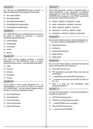 Em: “Sei que vai AMANHECER daqui a pouco.”, a
palavra destacada foi formada pelo processo de:
A) derivação prefixai.
B) derivação sufixai.
C) derivação parassintética.
D) composição porjustaposição.
E) composição por aglutinação.
(Questão 04 )-------------------------------------------------------------
Em: “ENQUANTO isso, as metralhadoras e as armas
de todos os calibres se lubrificam.”, a palavra
destacada expressa ideia de:
A) conformidade.
B) comparação.
C) concessão.
D) causa.
E) tempo.
(Questão 05 )-------------------------------------------------------------
Que outra palavra poderia substituir a locução
destacada em: “NO ENTANTO, estou na cama,
tecnicamente dormindo.”, sem alteração de sentido?
A) Logo
B) Portanto
C) Embora
D) Entretanto
E) Porque
(Questão 06 )-------------------------------------------------------------
Ao se passar a forma verbal destacada em “...as
metralhadoras e as armas de todos os calibres
SE LUBRIFICAM.”, da voz passiva sintética para a
analítica, como ficaria a flexão do verbo?
A) foram lubrificadas
B) são lubrificadas
C) eram lubrificadas
D) seriam lubrificadas
E) sejam lubrificadas
(Questão 03 )-------------------------------------------------------------
Que opção apresenta, correta e respectivamente, a
classe gramatical a que pertencem as palavras
destacadas em: “Além dos TIROS de metralhadora,
OUTROS tiros se seguem, mais FINOS, igualmente
penetrantes, continuando Afuzilaria.”?
A) adjetivo - adjetivo - substantivo - artigo
B) verbo - substantivo - advérbio - pronome
C) verbo - advérbio - adjetivo - pronome
D) substantivo - pronome - adjetivo - artigo
E) substantivo - advérbio - adjetivo - preposição
(Questão 08 )------------------------------------------------------------
Que função sintática exerce o termo destacado em:
“...em outras noites ouvia AMESMAFUZILARIA...”?
A) adjunto adnominal
B) predicativo
C) complemento nominal
D) objeto indireto
E) objeto direto
(Questão 09 )------------------------------------------------------------
Em uma das frases abaixo a colocação pronominal
foge à norma padrão culta. Aponte-a.
A) “Sinto-ME mal com isso.”
B) “ME escandalizo que esse tiroteio não mais me
escandalize.”
C) “...exatamente como ela já SE escandalizou...”
D) “...o mesmo arde rotina com que SE comenta um
Fla-Flu.”
E) “Mas é à noite que SE manifestam mais
escancaradamente.”
(Questão 10 )------------------------------------------------------------
Em qual das frases abaixo o verbo foi empregado no
presente do subjuntivo?
A) “ESTOU tentando ignorar...”
B) “TENTO em princípio ignorara ideia...”
C) “...masACORDEI com uma rajada...”
D) “Talvez ESTEJAsonhando...”
E) “...outros tiros se SEGUEM...”
(Questão 07 )------------------------------------------------------------
 