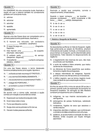 Em IGNORAR, há uma consoante muda. Assinale a
opção em que a palavra também foi corretamente
grafada com consoante muda.
A) admirar
B) adcionar
C) advinhar
D) epsódio
E) apmentado
(Questão 12 )-------------------------------------------------------------
Apenas uma das frases deve ser completada com a
primeira palavra entre parênteses. Assinale-a.
A) O homem era educado, um verdadeiro
_____________ . (cavaleiro-cavalheiro)
B) O rapaz foi pego em ____________ . (fragrante -
flagrante)
C) Eles fizeram uma _____________ do suspeito.
(discrição - descrição)
D) O soldado pediu _____________ do serviço.
(despensa - dispensa)
E) O assaltante_____________ o próprio comparsa.
(delatou-dilatou)
(Questão 13 )-------------------------------------------------------------
Em uma das frases abaixo, o termo destacado
funciona sintaticamente como sujeito. Aponte-a.
A) “...na favela ao lado recomeça O TIROTEIO...”
B) “...e eu dormia ESCANDALOSAMENTE...”
C) “...nos acostumamos covardemente ATUDO...”
D) “...indagarAO PORTEIRO...”
E) “...se também ouviram O TIROTEIO.”
(Questão 14 )-------------------------------------------------------------
De acordo com a norma culta, assinale a opção
correta com relação à concordância verbal.
A) Esperavam-se muitos tiros àquela noite.
B) Eram meia-noite e meia.
C) Fui eu que disparou a arma.
D) Surgiu dois carros policiais no fim da rua.
E) Haviam muitas pessoas sofrendo.
(Questão 11 )-------------------------------------------------------------
Assinale a opção que completa, correta e
respectivamente, a frase abaixo.
Quando o rapaz começou ___ se levantar, ___
pessoas começaram ___ atirar novamente e ele
levou mãos cabeça, desesperado.
A) à -à s -à -a s -a
B) à -a s -à -a s -a
C) a -a s -a -a s -à
D) a -à s -a -à s -a
E) a -a s -à -a s -à
(- História e Geografia de Rondônia >
(Questão 16 )------------------------------------------------------------
As descobertas auríferas no Vale do Guaporé, região
hoje pertencente ao estado de Rondônia, atraíram
mineradores de Cuiabá. Contudo, a mineração durou
pouco tempo no Guaporé, que foi abandonado pelos
exploradores. Fator decisivo no despovoamento da
região foi:
A) o esgotamento das reservas de ouro, não mais
encontrado com facilidade.
B) o surto de malária e febre amarela, que matou
centenas de mineradores.
C) as ofensivas da Coroa espanhola, que acabou
tomando a região dos portugueses.
D) o ataque intermitente de indígenas, fazendo
grande número de vítimas entre os mineradores.
E) o tráfico negreiro, que se tornou negócio muito
mais rentável do que a exploração aurífera.
(Questão 17 )-------------------------------------------------------------
Em fins do século XIX e início do século XX se deu o
primeiro grande surto da exploração da borracha na
Amazônia brasileira. Os seringais do Alto Madeira
contaram principalmente com o trabalho de:
A) indígenas, na sua maioria escravizados por
seringueiros.
B) estrangeiros de países fronteiriços, sobretudo
bolivianos.
C) nordestinos, fugidos da seca que assolava o
sertão à época.
D) imigrantes alemães e ingleses, que controlavam
o comércio do látex amazônico com a Europa.
E) asiáticos, já acostumados à extração do látex na
Malásia, então ocupada por tropas inimigas
japonesas.
(Questão 15 )------------------------------------------------------------
©
 