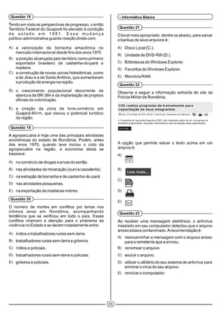 (Questão 18 }
Tendo em vista as perspectivas de progresso, o então
Território Federal do Guaporé foi elevado à condição
de e s ta d o em 1 9 8 1 . E s s a m u d a n ç a
político-administrativa guarda relação direta com:
A) a valorização da borracha amazônica no
mercado internacional desde fins dos anos 1970.
B) a posição alcançada pelo território como primeiro
exportador brasileiro de castanha-do-pará e
madeira.
C) a construção de novas usinas hidrelétricas, como
a de Jirau e a de Santo Antônio, que aumentaram
a produção de energia na região.
D) o crescimento populacional decorrente da
abertura da BR-364 e da implantação de projetos
oficiais de colonização.
E) a criação da zona de livre-comércio em
Guajará-Mirim, que elevou o potencial turístico
da região.
(Questão 19 }
A agropecuária é hoje uma das principais atividades
econômicas do estado de Rondônia. Porém, antes
dos anos 1970, quando teve iniciou o ciclo da
agropecuária na região, a economia desta se
baseava:
A) no comércio de drogas e ervas do sertão.
B) nas atividades de mineração (ouro e cassiterita).
C) na extração de borracha e de castanha-do-pará.
D) nas atividades pesqueiras.
E) na exportação de madeiras nobres.
(Questão 20 )■
O número de mortes em conflitos por terras nos
últimos anos em Rondônia, acompanhando
tendência que se verificou em todo o país. Esses
conflitos chamam a atenção para o problema da
violência no Estado e se deram notadamente entre:
A) índios e trabalhadores rurais sem-terra.
B) trabalhadores rurais sem-terra e grileiros.
C) índios e policiais.
D) trabalhadores rurais sem-terra e policiais.
E) grileiros e policiais.
(- Informática Básica
(Questão 21 )■
O local mais apropriado, dentre os abaixo, para salvar
o backup de seus arquivos é:
A) Disco Local (C:).
B) Unidade de DVD-RW (D:).
C) Bibliotecas do Windows Explorer.
D) Favoritos do Windows Explorer.
E) Memória RAM.
(Questão 22 )■
Observe a seguir a informação extraída do site da
Polícia Militarde Rondônia.
i
COE realiza programa de treinamento para
capacitação de seus integrantes
[T^Sex, 23 de Maio de 2014 18:16 | Escrito por Assessoria de imprensa | p
A Companhia de Operações Especiais (COE), está realizando dentro de um cronograma de
atividades programadas, instruções relacionadas a área de atuação dessa especializada.
Leia mais...
A opção que permite salvar o texto acima em um
arquivo é:
A)
B)
Leia mais.
c)
D)
E)
(Questão 23 )■
Ao receber uma mensagem eletrônica, o antivírus
instalado em seu computador detectou que o arquivo
anexo estava contaminado. Arecomendação é:
A) reencaminhar a mensagem com o arquivo anexo
para o remetente que a enviou.
B) renomearo arquivo.
C) excluiro arquivo.
D) utilizar o utilitário do seu sistema de antivírus para
eliminarovírusdoseu arquivo.
E) reiníciaro computador.
05
 