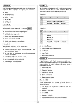 No Windows, qual a tecla de atalho ou combinação de
teclas de atalho que move um arquivo para a Lixeira?
A) DEL
B) BACKSPACE
C) SHIFT + DEL
D) CTRL+C
E) CTRL + X
(Questão 25 )-------------------------------------------------------------
No Microsoft Office Word 2003, o recurso :E * :
A) diminui o nível de recuo do parágrafo.
B) alinha texto à esquerda.
C) inicia uma lista de vários níveis.
D) inicia uma lista numerada.
E) inicia uma lista com marcadores.
(Questão 26 )-------------------------------------------------------------
A expressão =SOMA(C5:C9) representa:
A) as colunas de uma tabela, chamada SOMA, de
um documento Word.
B) o intervalo de páginas a serem impressas do
documento SOMA.
C) uma fórmula de uma planilha Excel.
D) um intervalo de dados do Excel.
E) uma função do PowerPoint.
(Questão 24 )-------------------------------------------------------------
No Microsoft Office Excel 2003, o recurso que permite
alterar a formatação da célula “Polícia Militar de
Rondônia” da imagem 1 para da imagem 2 é:
(Questão 27 )-------------------------------------------------------------
Imagem 1:
A B C D
1
2 Polícia Militar de Rondônia
3 Valor A Valor B Valor C
n
magem 2:
W A 1 B C D
1
2
Polícia
Militar de
Rondônia
3 Valor A Valor B Valor C
A) formatar Pincel.
B) quebrar texto automaticamente.
C) centralizar.
D) criarTítulo.
E) mesclar e centralizar.
(Questão 28 )------------------------------------------------------------
Suponha que no lado direito da sua barra de tarefas é
exibido um ícone indicando que seu computador está
desconectado da rede. A área onde esse ícone é
exibido é chamada:
A) Pano de Fundo.
B) ÁreadeTrabalho.
C) Painel de Controle.
D) Barra de Tarefas.
E) Área de Notificação.
(Questão 29 )------------------------------------------------------------
Para impressão na nuvem (Cloud Print) é
fundamental ter:
A) um driver de impressão instalado em sua
máquina.
B) acesso à rede local.
C) porta USB.
D) acesso à Internet.
E) impressora instalada em seu computador.
©
 