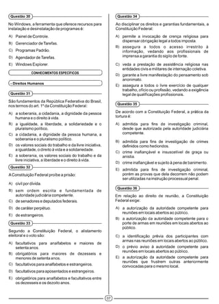 No Windows, a ferramenta que oferece recursos para
instalação e desinstalação de programas é:
A) Painel de Controle.
B) Gerenciador de Tarefas.
C) Programas Padrão.
D) Agendador de Tarefas.
E) Windows Explorer.
( CONHECIMENTOS ESPECÍFICOS )
(- Direitos Humanos )
(Questão 31 )-------------------------------------------------------------
São fundamentos da República Federativa do Brasil,
nos termos do art. 1° da Constituição Federal:
A) a soberania, a cidadania, a dignidade da pessoa
humana e o direito à vida.
B) a igualdade, a liberdade, a solidariedade e o
pluralismo político.
C) a cidadania, a dignidade da pessoa humana, a
soberania e o pluralismo político.
D) os valores sociais do trabalho e da livre iniciativa,
a igualdade, o direito à vida e a solidariedade.
E) a soberania, os valores sociais do trabalho e da
livre iniciativa, a liberdade e o direito à vida.
(Questão 32 )-------------------------------------------------------------
A Constituição Federal proíbe a prisão:
A) civil por dívida.
B) sem ordem escrita e fundamentada de
autoridade judiciária competente.
C) de senadores e deputados federais.
D) de caráter perpétuo.
E) de estrangeiros.
(Questão 33 )-------------------------------------------------------------
Segundo a Constituição Federal, o alistamento
eleitoral e o voto são:
A) facultativos para analfabetos e maiores de
setenta anos.
B) obrigatórios para maiores de dezesseis e
menores de setenta anos.
C) facultativos para analfabetos e estrangeiros.
D) facultativos para aposentados e estrangeiros.
E) obrigatórios para analfabetos e facultativos entre
os dezesseis e os dezoito anos.
(Questão 30 )-------------------------------------------------------------
Ao disciplinar os direitos e garantias fundamentais, a
Constituição Federal:
A) permite a invocação de crença religiosa para
dispensar obrigação legal a todos imposta.
B) assegura a todos o acesso irrestrito à
informação, vedando aos profissionais de
imprensa a garantia do sigilo de fonte.
C) veda a prestação de assistência religiosa nas
entidades civis e militares de internação coletiva.
D) garante a livre manifestação do pensamento sob
anonimato.
E) assegura a todos o livre exercício de qualquer
trabalho, ofício ou profissão, vedando a exigência
legal de qualificações profissionais.
(Questão 35 )------------------------------------------------------------
De acordo com a Constituição Federal, a prática da
tortura é:
A) admitida para fins de investigação criminal,
desde que autorizada pela autoridade judiciária
competente.
B) admitida para fins de investigação de crimes
definidos como hediondos.
C) crime inafiançável e insuscetível de graça ou
anistia.
D) crime inafiançável e sujeito à pena de banimento.
E) admitida para fins de investigação criminal,
porém as provas que dela decorrem não podem
ser utilizadas na instrução processual penal.
(Questão 36 )------------------------------------------------------------
Em relação ao direito de reunião, a Constituição
Federal exige:
A) a autorização da autoridade competente para
reuniões em locais abertos ao público.
B) a autorização da autoridade competente para o
porte de armas em reuniões em locais abertos ao
público.
C) a identificação prévia dos participantes com
armas nas reuniões em locais abertos ao público.
D) o prévio aviso à autoridade competente para
reuniões em locais abertos ao público.
E) a autorização da autoridade competente para
reuniões que frustrem outras anteriormente
convocadas para o mesmo local.
(Questão 34 )------------------------------------------------------------
©
 