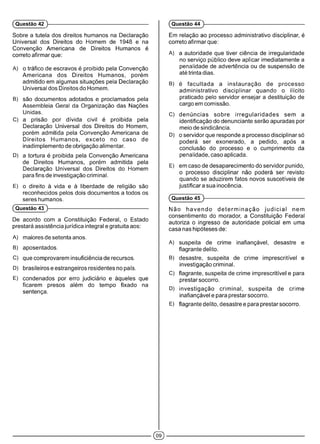 (Questão 42 ) (Questão 44 )
Sobre a tutela dos direitos humanos na Declaração
Universal dos Direitos do Homem de 1948 e na
Convenção Americana de Direitos Humanos é
correto afirmar que:
A) o tráfico de escravos é proibido pela Convenção
Americana dos Direitos Humanos, porém
admitido em algumas situações pela Declaração
Universal dos Direitos do Homem.
B) são documentos adotados e proclamados pela
Assembleia Geral da Organização das Nações
Unidas.
C) a prisão por dívida civil é proibida pela
Declaração Universal dos Direitos do Homem,
porém admitida pela Convenção Americana de
Direitos Humanos, exceto no caso de
inadimplemento de obrigação alimentar.
D) a tortura é proibida pela Convenção Americana
de Direitos Humanos, porém admitida pela
Declaração Universal dos Direitos do Homem
para fins de investigação criminal.
E) o direito à vida e à liberdade de religião são
reconhecidos pelos dois documentos a todos os
seres humanos.
(Questão 43 )------------------------------------------------------------
De acordo com a Constituição Federal, o Estado
prestará assistência jurídica integral e gratuita aos:
A) maiores de setenta anos.
B) aposentados.
C) que comprovarem insuficiência de recursos.
D) brasileiros e estrangeiros residentes no país.
E) condenados por erro judiciário e àqueles que
ficarem presos além do tempo fixado na
sentença.
Em relação ao processo administrativo disciplinar, é
correto afirmar que:
A) a autoridade que tiver ciência de irregularidade
no serviço público deve aplicar imediatamente a
penalidade de advertência ou de suspensão de
até trinta dias.
B) é facultada a instauração de processo
administrativo disciplinar quando o ilícito
praticado pelo servidor ensejar a destituição de
cargo em comissão.
C) denúncias sobre irregularidades sem a
identificação do denunciante serão apuradas por
meio de sindicância.
D) o servidor que responde a processo disciplinar só
poderá ser exonerado, a pedido, após a
conclusão do processo e o cumprimento da
penalidade, caso aplicada.
E) em caso de desaparecimento do servidor punido,
o processo disciplinar não poderá ser revisto
quando se aduzirem fatos novos suscetíveis de
justificara sua inocência.
(Questão 45 )------------------------------------------------------------
Não havendo d e te rm in a çã o ju d ic ia l nem
consentimento do morador, a Constituição Federal
autoriza o ingresso de autoridade policial em uma
casa nas hipóteses de:
A) suspeita de crime inafiançável, desastre e
flagrante delito.
B) desastre, suspeita de crime imprescritível e
investigação criminal.
C) flagrante, suspeita de crime imprescritível e para
prestar socorro.
D) investigação criminal, suspeita de crime
inafiançável e para prestar socorro.
E) flagrante delito, desastre e para prestar socorro.
 