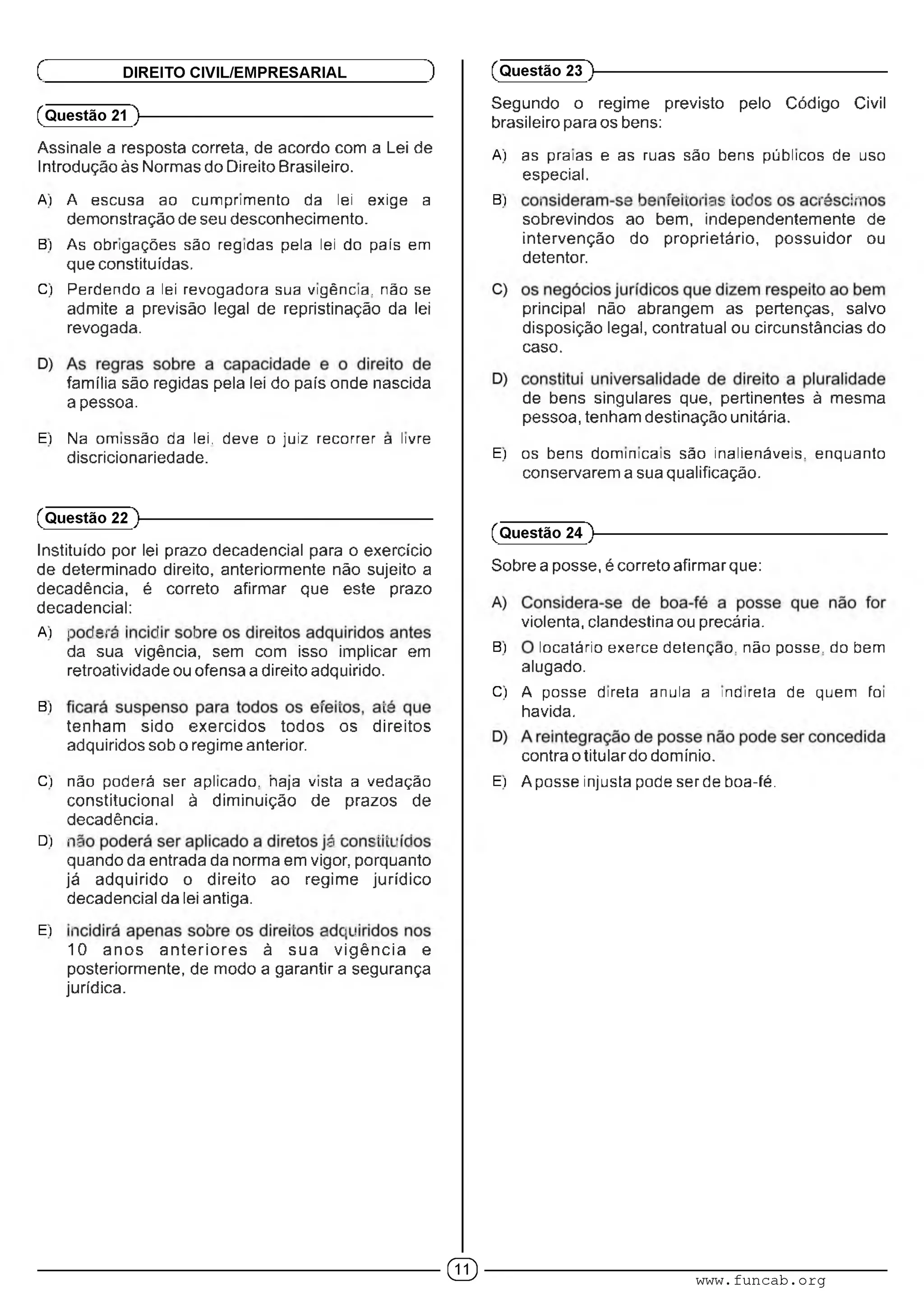 (Questão 21 )---------------------------------------------------------
Assinale a resposta correta, de acordo com a Lei de
Introdução às Normas do Direito Brasileiro.
A) A escusa ao cumprimento da lei exige a
demonstração de seu desconhecimento.
B) As obrigações são regidas pela lei do país em
que constituídas.
C) Perdendo a lei revogadora sua vigência, não se
admite a previsão legal de repristinação da lei
revogada.
família são regidas pela lei do país onde nascida
a pessoa.
E) Na omissão da lei, deve o juiz recorrer a livre
discricionariedade.
Ç DIREITO CIVIL/EMPRESARIAL )
(Questão 22 )---------------------------------------------------------
Instituído por lei prazo decadencial para o exercício
de determinado direito, anteriormente não sujeito a
decadência, é correto afirmar que este prazo
decadencial:
A) : i" 1, i :
da sua vigência, sem com isso implicar em
retroatividade ou ofensa a direito adquirido.
B) ■ ■ ■■
tenham sido exercidos todos os direitos
adquiridos sob o regime anterior.
C) não poderá ser aplicado, naja vista a vedação
constitucional à diminuição de prazos de
decadência.
D) • .í .1 •' ■: i
quando da entrada da norma em vigor, porquanto
já adquirido o direito ao regime jurídico
decadencial da lei antiga.
E) ■ ' ' ■ l ■
10 anos anterio res à sua vigência e
posteriormente, de modo a garantir a segurança
jurídica.
Segundo o regime previsto pelo Código Civil
brasileiro para os bens:
A) as praias e as ruas são bens públicos de uso
especial.
B) ■ ■ . • • ' ' ■,! . ' I ■ ■■ ■"
sobrevindos ao bem, independentemente de
intervenção do proprietário, possuidor ou
detentor.
principal não abrangem as pertenças, salvo
disposição legal, contratual ou circunstâncias do
caso.
de bens singulares que, pertinentes à mesma
pessoa, tenham destinação unitária.
E) os bens dominicais são inalienáveis, enquanto
conservarem a sua qualificação.
(Questão 23 )---------------------------------------------------------
(Questão 24 )---------------------------------------------------------
Sobre a posse, é correto afirmar que:
violenta, clandestina ou precária.
B) locatário exerce detenção, não posse, do bem
alugado.
C) A posse direta anula a indireta de quem foi
havida.
contra o titular do domínio.
E) Aposse injusta pode ser de boa-fé.
© www.funcab.org
 
