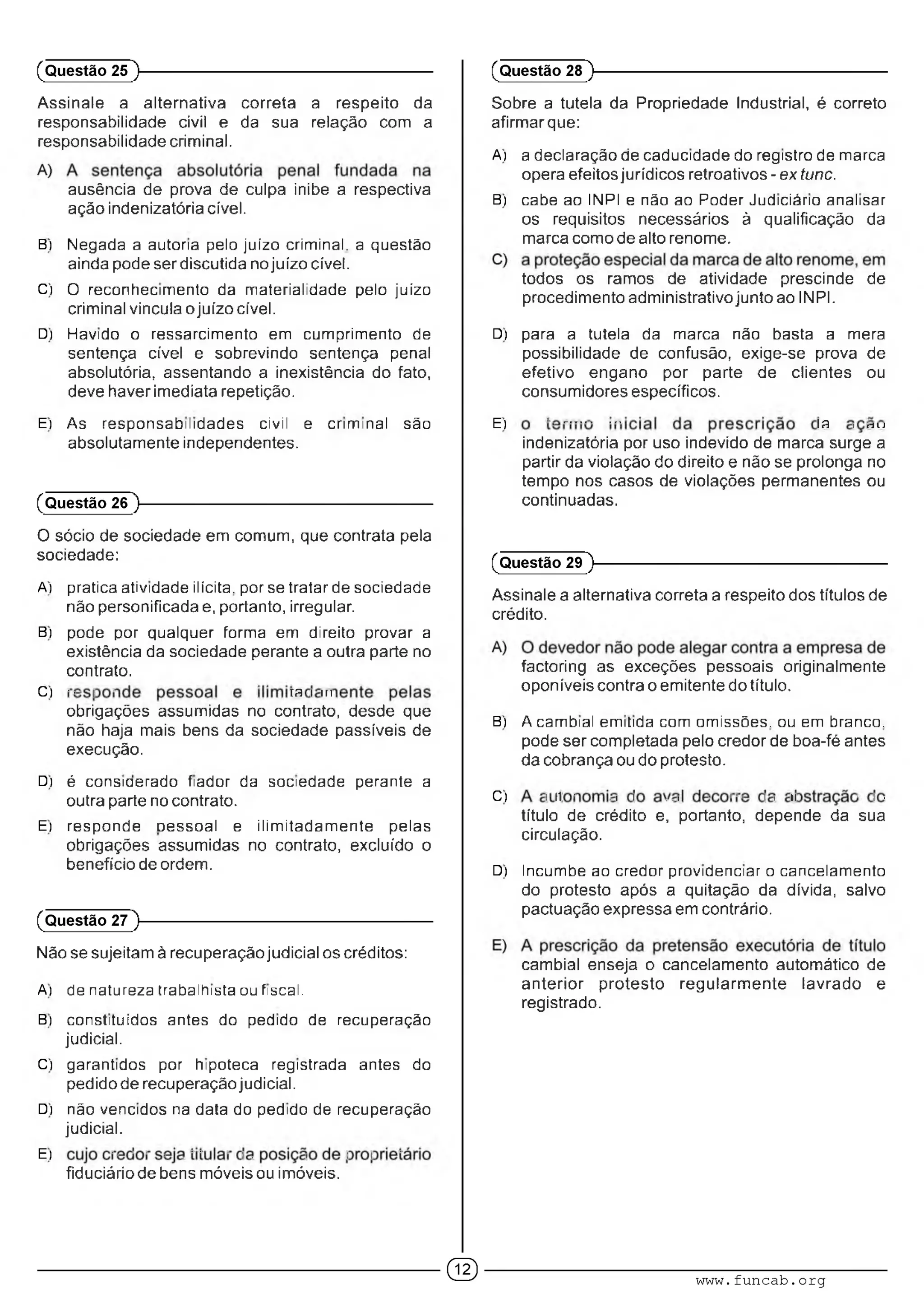 Assinale a alternativa correta a respeito da
responsabilidade civil e da sua relação com a
responsabilidade criminal.
ausência de prova de culpa inibe a respectiva
ação indenizatória cível.
B) Negada a autoria peio juízo crimiral. a questão
ainda pode ser discutida no juízo cível.
C) O reconhecimento da materialidade pelo juízo
criminal vincula o juízo cível.
D) Havido o ressarcimento em cumprimento de
sentença cível e sobrevindo sentença penal
absolutória, assentando a inexistência do fato,
deve haver imediata repetição.
(Questão 25 )---------------------------------------------------------
Sobre a tutela da Propriedade Industrial, é correto
afirmar que:
A) a declaração de caducidade do rogisíro de marca
opera efeitos jurídicos retroativos - ex tunc.
B) cabe ao INPI e não ao Poder Judiciário analisar
os requisitos necessários à qualificação da
marca como de alto renome.
todos os ramos de atividade prescinde de
procedimento administrativo junto ao INPI.
D) para a tutela da mama não basta a mera
possibilidade de confusão, exige-se prova de
efetivo engano por parte de clientes ou
consumidores específicos.
(Questão 28 )---------------------------------------------------------
E) As responsabilidades civil e criminal são
absolutamente independentes.
(Questão 26 )---------------------------------------------------------
O sócio de sociedade em comum, que contrata pela
sociedade:
A) pratica atividade ilícita, por se tratar de sociedade
não personificada e, portanto, irregular.
B) pode por qualquer forma em direito provar a
existência da sociedade perante a outra parte no
contrato.
C) ■■■ : ■ m : m
obrigações assumidas no contrato, desde que
não haja mais bens da sociedade passíveis de
execução.
D) é consioerado fiador da sociedade perante a
outra parte no contrato.
E) responde oessoai e ilimitadamente pelas
obrigações assumidas no contrato, excluído o
benefício de ordem.
(Questão 27 )---------------------------------------------------------
Não se sujeitam à recuperação judicial os créditos:
A) do naturo/a trabalhista ou fiscal.
B) constituídos antes do pedido de recuperação
judicial.
C) garantidos por hipoteca registrada antes do
pedido de recuperação judicial.
D) não vencidos na data do pedido de rocuperação
judicial.
E) ■ ■ ■ ■ • ■ • ' ■ : ■ : : : '
fiduciário de bens móveis ou imóveis.
E) ' • ............. A ; c
indenizatória por uso indevido de marca surge a
partir da violação do direito e não se prolonga no
tempo nos casos de violações permanentes ou
continuadas.
(Questão 29 )---------------------------------------------------------
Assinale a alternativa correta a respeito dos títulos de
crédito.
factoring as exceções pessoais originalmente
oponíveis contra o emitente do título.
B) A cambial emitida com omissões, ou em branco,
pode ser completada pelo credor de boa-fé antes
da cobrança ou do protesto.
C) : C ■ .i I ..; ■ 1'■ I : c ■ : .
título de crédito e, portanto, depende da sua
circulação.
D) Incumbe ao credor providenciar o cancelamento
do protesto após a quitação da dívida, salvo
pactuação expressa em contrário.
cambial enseja o cancelamento automático de
anterior protesto regularmente lavrado e
registrado.
GD www.funcab.org
 