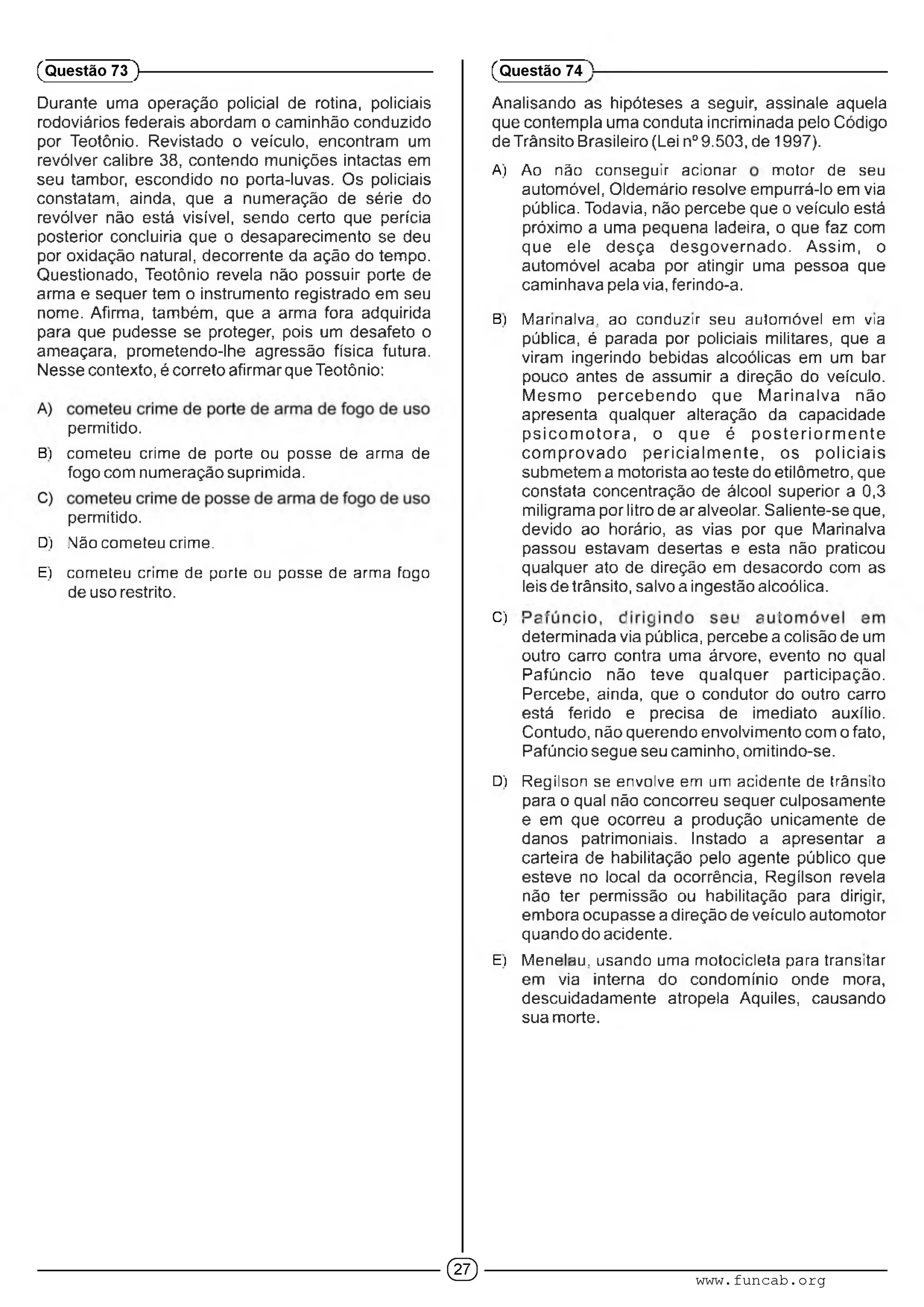 Durante uma operação policial de rotina, policiais
rodoviários federais abordam o caminhão conduzido
por Teotônio. Revistado o veículo, encontram um
revólver calibre 38, contendo munições intactas em
seu tambor, escondido no porta-luvas. Os policiais
constatam, ainda, que a numeração de série do
revólver não está visível, sendo certo que perícia
posterior concluiria que o desaparecimento se deu
por oxidação natural, decorrente da ação do tempo.
Questionado, Teotônio revela não possuir porte de
arma e sequer tem o instrumento registrado em seu
nome. Afirma, também, que a arma fora adquirida
para que pudesse se proteger, pois um desafeto o
ameaçara, prometendo-lhe agressão física futura.
Nesse contexto, é correto afirmar que Teotônio:
permitido.
B) cometeu crime de porte ou posse de arnna de
fogo com numeração suprimida.
permitido.
D) .Não cometeu crime.
E) cometeu crime de porte ou posse de arma fogo
de uso restrito.
(Questão 73 )---------------------------------------------------------
Analisando as hipóteses a seguir, assinale aquela
que contempla uma conduta incriminada pelo Código
de Trânsito Brasileiro (Lei n° 9.503, de 1997).
A) Ao não conseguir acionar motor de seu
automóvel, Oldemário resolve empurrá-lo em via
pública. Todavia, não percebe que o veículo está
próximo a uma pequena ladeira, o que faz com
que ele desça desgovernado. Assim, o
automóvel acaba por atingir uma pessoa que
caminhava pela via, ferindo-a.
B) Marinalva. ao conduzir seu automóvel em via
pública, é parada por policiais militares, que a
viram ingerindo bebidas alcoólicas em um bar
pouco antes de assumir a direção do veículo.
Mesmo percebendo que M arinalva não
apresenta qualquer alteração da capacidade
p sico m o to ra , o que é p o ste rio rm e n te
com provado pericialm ente, os policiais
submetem a motorista ao teste do etilômetro, que
constata concentração de álcool superior a 0,3
miligrama por litro de ar alveolar. Saliente-se que,
devido ao horário, as vias por que Marinalva
passou estavam desertas e esta não praticou
qualquer ato de direção em desacordo com as
leis de trânsito, salvo a ingestão alcoólica.
C) ■ :■ : : : ■ . ; : . ■
determinada via pública, percebe a colisão de um
outro carro contra uma árvore, evento no qual
Pafúncio não teve qualquer participação.
Percebe, ainda, que o condutor do outro carro
está ferido e precisa de imediato auxílio.
Contudo, não querendo envolvimento com o fato,
Pafúncio segue seu caminho, omitindo-se.
D) Regííson se envolve em um acidente de trânsito
para o qual não concorreu sequer culposamente
e em que ocorreu a produção unicamente de
danos patrimoniais. Instado a apresentar a
carteira de habilitação pelo agente público que
esteve no local da ocorrência, Regííson revela
não ter permissão ou habilitação para dirigir,
embora ocupasse a direção de veículo automotor
quando do acidente.
E) ã/leneau. usando uma motocicleta para transitar
em via interna do condomínio onde mora,
descuidadamente atropela Aquiles, causando
sua morte.
(Questão 74
© www.funcab.org
 