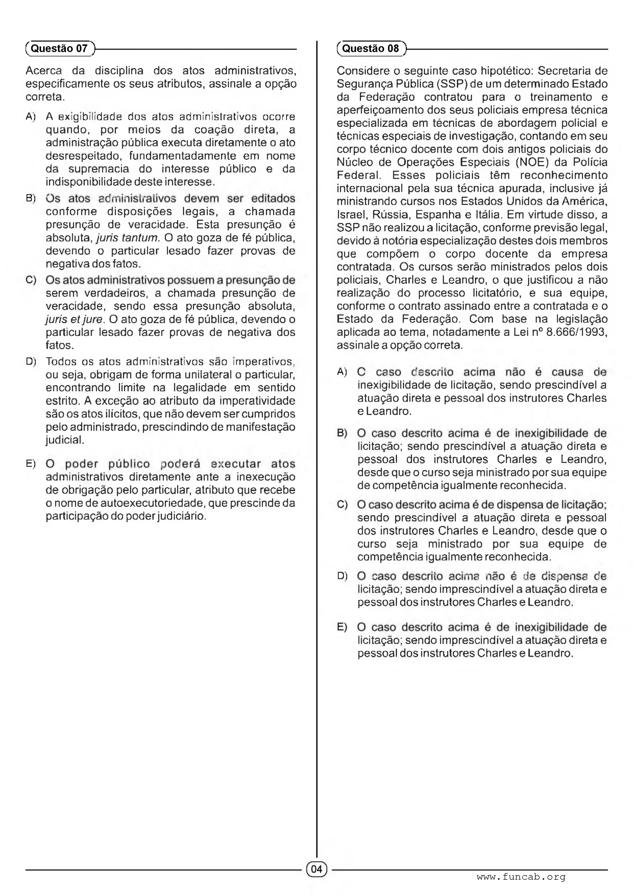 Acerca da disciplina dos atos administrativos,
especificamente os seus atributos, assinale a opção
correta.
A) A exigibilidade dos atos administrativos ocorre
quando, por meios da coação direta, a
administração pública executa diretamente o ato
desrespeitado, fundamentadamente em nome
da supremacia do interesse público e da
indisponibilidade deste interesse.
B) ■' ■. i"' ■ -■ ■ ■
conforme disposições legais, a chamada
presunção de veracidade. Esta presunção é
absoluta, júris tantum. O ato goza de fé pública,
devendo o particular lesado fazer provas de
negativa dos fatos.
serem verdadeiros, a chamada presunção de
veracidade, sendo essa presunção absoluta,
juris etjure. O ato goza de fé pública, devendo o
particular lesado fazer provas de negativa dos
fatos.
D) Todos os atos administrativos sao imperativos,
ou seja, obrigam de forma unilateral o particular,
encontrando limite na legalidade em sentido
estrito. A exceção ao atributo da imperatividade
são os atos ilícitos, que não devem ser cumpridos
pelo administrado, prescindindo de manifestação
judicial.
E) l i • ■
administrativos diretamente ante a inexecução
de obrigação pelo particular, atributo que recebe
o nome de autoexecutoriedade, que prescinde da
participação do poderjudiciário.
(Questão 07 )---------------------------------------------------------
Considere o seguinte caso hipotético: Secretaria de
Segurança Pública (SSP) de um determinado Estado
da Federação contratou para o treinamento e
aperfeiçoamento dos seus policiais empresa técnica
especializada em técnicas de abordagem policial e
técnicas especiais de investigação, contando em seu
corpo técnico docente com dois antigos policiais do
Núcleo de Operações Especiais (NOE) da Polícia
Federal. Esses policiais têm reconhecimento
internacional pela sua técnica apurada, inclusive já
ministrando cursos nos Estados Unidos da América,
Israel, Rússia, Espanha e Itália. Em virtude disso, a
SSP não realizou a licitação, conforme previsão legal,
devido à notória especialização destes dois membros
que compõem o corpo docente da empresa
contratada. Os cursos serão ministrados pelos dois
policiais, Charles e Leandro, o que justificou a não
realização do processo licitatório, e sua equipe,
conforme o contrato assinado entre a contratada e o
Estado da Federação. Com base na legislação
aplicada ao tema, notadamente a Lei n° 8.666/1993,
assinale a opção correta.
A) ' : l' ■ ' ' : V
inexigibilidade de licitação, sendo prescindível a
atuação direta e pessoal dos instrutores Charles
e Leandro.
licitação; sendo prescindível a atuação direta e
pessoal dos instrutores Charles e Leandro,
desde que o curso seja ministrado por sua equipe
de competência igualmente reconhecida.
sendo prescindível a atuação direta e pessoal
dos instrutores Charles e Leandro, desde que o
curso seja ministrado por sua equipe de
competência igualmente reconhecida.
D) ■ ■ ■ ■ ■ ■; • ■ 'V . ■■■,:•' ; : -
licitação; sendo imprescindível a atuação direta e
pessoal dos instrutores Charles e Leandro.
licitação; sendo imprescindível a atuação direta e
pessoal dos instrutores Charles e Leandro.
(Questão 08 )---------------------------------------------------------
www.funcab.org
 
