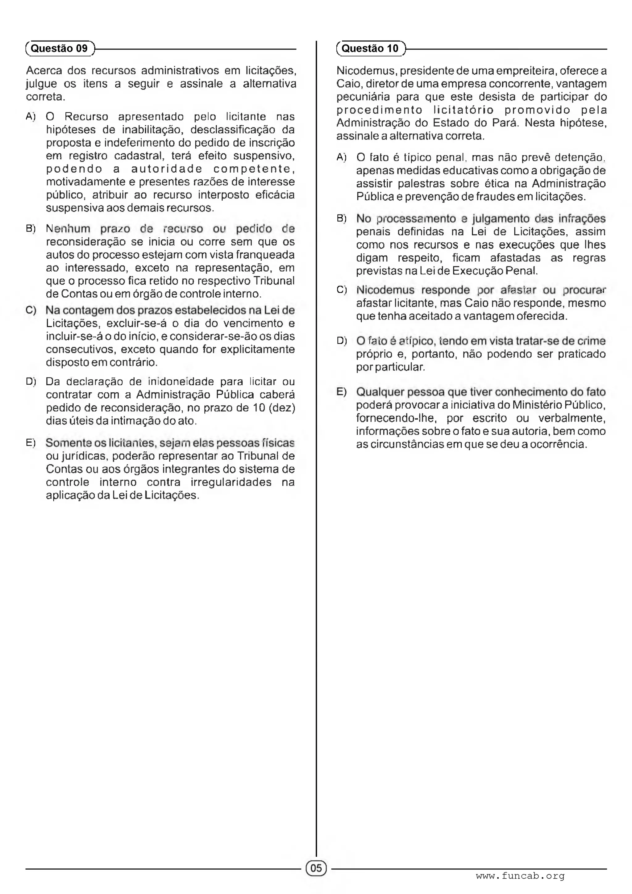 Acerca dos recursos administrativos em licitações,
julgue os itens a seguir e assinale a alternativa
correta.
A) O Recurso apresentado peio licitante nas
hipóteses de inabilitação, desclassificação da
proposta e indeferimento do pedido de inscrição
em registro cadastral, terá efeito suspensivo,
p o d e n d o a a u to rid a d e c o m p e te n te ,
motivadamente e presentes razões de interesse
público, atribuir ao recurso interposto eficácia
suspensiva aos demais recursos.
B) A-- ■ m :■ ■■ .■ . : : :•
reconsideração se inicia ou corre sem que os
autos do processo estejam com vista franqueada
ao interessado, exceto na representação, em
que o processo fica retido no respectivo Tribunal
de Contas ou em órgão de controle interno.
Licitações, excluir-se-á o dia do vencimento e
incluir-se-á o do início, e considerar-se-ão os dias
consecutivos, exceto quando for explicitamente
disposto em contrário.
D) Da declaração de inidoneidade para licitar ou
contratar com a Administração Pública caberá
pedido de reconsideração, no prazo de 10 (dez)
dias úteis da intimação do ato.
E) ' ■ ' ' ' ■ ■ ■ ■ : . ■ ' ■
ou jurídicas, poderão representar ao Tribunal de
Contas ou aos órgãos integrantes do sistema de
controle interno contra irregularidades na
aplicação da Lei de Licitações.
(Questão 09 )---------------------------------------------------------
Nicodemus, presidente de uma empreiteira, oferece a
Caio, diretor de uma empresa concorrente, vantagem
pecuniária para que este desista de participar do
p ro c e d im e n to lic ita tó rio p ro m o v id o pela
Administração do Estado do Pará. Nesta hipótese,
assinale a alternativa correta.
A) O íaío é típico penal, mas não prevê detenção,
apenas medidas educativas como a obrigação de
assistir palestras sobre ética na Administração
Pública e prevenção de fraudes em licitações.
B) : ■ ■ :• • m " •
penais definidas na Lei de Licitações, assim
como nos recursos e nas execuções que lhes
digam respeito, ficam afastadas as regras
previstas na Lei de Execução Penal.
C) ’ : m m : /
afastar licitante, mas Caio não responde, mesmo
que tenha aceitado a vantagem oferecida.
D) m- ■ ,rn ■■ ■ •
próprio e, portanto, não podendo ser praticado
por particular.
poderá provocara iniciativa do Ministério Público,
fornecendo-lhe, por escrito ou verbalmente,
informações sobre o fato e sua autoria, bem como
as circunstâncias em que se deu a ocorrência.
(Questão 10 )---------------------------------------------------------
www.funcab.org
 