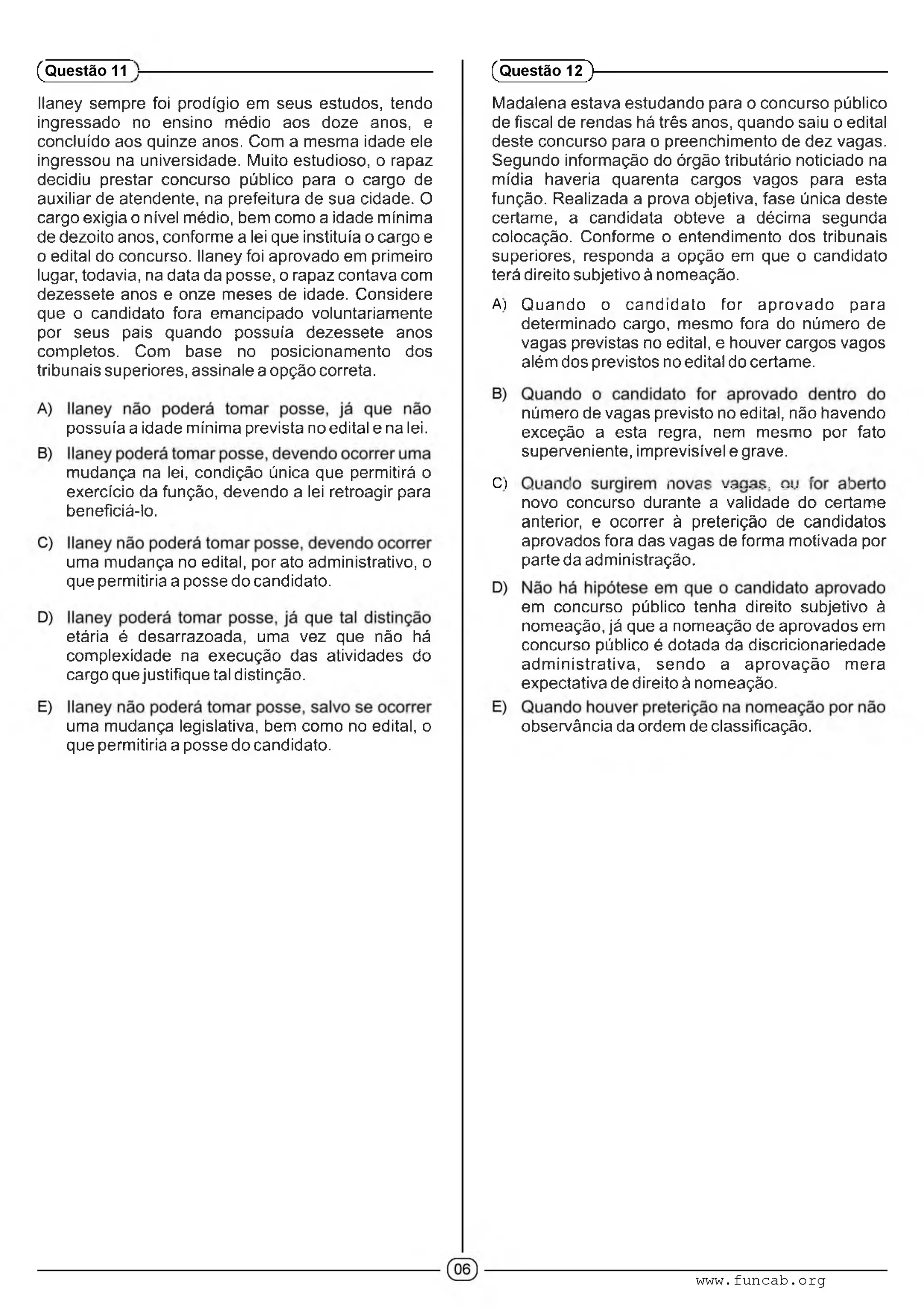 llaney sempre foi prodígio em seus estudos, tendo
ingressado no ensino médio aos doze anos, e
concluído aos quinze anos. Com a mesma idade ele
ingressou na universidade. Muito estudioso, o rapaz
decidiu prestar concurso público para o cargo de
auxiliar de atendente, na prefeitura de sua cidade. O
cargo exigia o nível médio, bem como a idade mínima
de dezoito anos, conforme a lei que instituía o cargo e
o edital do concurso, llaney foi aprovado em primeiro
lugar, todavia, na data da posse, o rapaz contava com
dezessete anos e onze meses de idade. Considere
que o candidato fora emancipado voluntariamente
por seus pais quando possuía dezessete anos
completos. Com base no posicionamento dos
tribunais superiores, assinale a opção correta.
possuía a idade mínima prevista no edital e na lei.
mudança na lei, condição única que permitirá o
exercício da função, devendo a lei retroagir para
beneficiá-lo.
uma mudança no edital, por ato administrativo, o
que permitiria a posse do candidato.
etária é desarrazoada, uma vez que não há
complexidade na execução das atividades do
cargo que justifique tal distinção.
uma mudança legislativa, bem como no edital, o
que permitiria a posse do candidato.
(Questão 11
Madalena estava estudando para o concurso público
de fiscal de rendas há três anos, quando saiu o edital
deste concurso para o preenchimento de dez vagas.
Segundo informação do órgão tributário noticiado na
mídia haveria quarenta cargos vagos para esta
função. Realizada a prova objetiva, fase única deste
certame, a candidata obteve a décima segunda
colocação. Conforme o entendimento dos tribunais
superiores, responda a opção em que o candidato
terá direito subjetivo à nomeação.
A) Quando o candidato for aprovado para
determinado cargo, mesmo fora do número de
vagas previstas no edital, e houver cargos vagos
além dos previstos no edital do certame.
número de vagas previsto no edital, não havendo
exceção a esta regra, nem mesmo por fato
superveniente, imprevisível e grave.
C) . . ■ : ■ ; ....................• :
novo concurso durante a validade do certame
anterior, e ocorrer à preterição de candidatos
aprovados fora das vagas de forma motivada por
parte da administração.
em concurso público tenha direito subjetivo à
nomeação, já que a nomeação de aprovados em
concurso público é dotada da discricionariedade
adm inistrativa, sendo a aprovação mera
expectativa de direito à nomeação.
observância da ordem de classificação.
(Questão 12 )---------------------------------------------------------
www.funcab.org
 