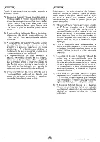 Quanto à responsabilidade ambiental, assinale a
alternativa correta.
fim de apuração do nexo de causalidade no dano
ambiental, equiparam-se quem faz, quem não faz
quando deveria fazer, quem deixa fazer, quem
não se importa que façam, quem financia para
que façam, e quem se beneficia quando outros
fazem.
atualmente, não admite responsabilização de
poluidores por dano extrapatrimonial coletivo
ambiental.
C) •- .• ; ; : ; ■■ ■ ; ■: '.■ : :• ■ A ;
c o n s o lid o u -s e no s e n tid o de que é
prescritível a pretensão reparatória de danos
am bientais. O entendim ento utilizou o
fundamento de que a segurança jurídica deve
prevalecer diante do bem ambiental.
D) : ■ •
objetiva, informada pela teoria do risco integral,
sendo o nexo de causalidade o fator aglutinante
que permite que o risco se integre na unidade do
ato. Nestes termos, apenas o caso fortuito, a
força maior e o fato de terceiro têm o condão de
evitar o dever de responsabilização ambiental.
E) O Superior Tribunal de Jusdça entende que a
responsabilidade ambiental do Estado, nos
casos de condutas omissivas, é subjetiva,
demandando análise de culpa ou dolo.
(Questão 19 )---------------------------------------------------------
Considerando os entendimentos do Supremo
Tribunal Federal e do Superior Tribunal de Justiça,
assim como a disciplina constitucional e legal,
a ssin a le a a lte rn a tiv a co rre ta q ua nto à
responsabilização criminal da pessoa jurídica por
crimes ambientais.
A) O Supremo Tribunal Federal, por meio de julgado
da 1a Turma, entendeu que a Constituição
F e d e ra l de 1988 não c o n d ic io n a a
responsabilização penal da pessoa jurídica por
crimes ambientais à simultânea persecução
penal da pessoa física em tese responsável no
âmbito da empresa. Em outras palavras, a norma
constitucional não impõe a necessária dupla
imputação.
B) • ■ • '
liquidação forçada de pessoa jurídica constituída
ou utilizada, preponderantemente, com o fim de
permitir, facilitar ou ocultar a prática de crime
ambiental.
C) : : - ' : .m: ' :
Justiça, que a responsabilização penal da
pessoa jurídica por delitos ambientais não
dispensa a imputação concomitante da pessoa
física que age em seu nome ou em seu benefício.
Em outras palavras, a teoria da dupla imputação
necessária prevalece, atualmente, no Superior
Tribunal de Justiça.
D) P : ; ; ■ :" . : : .! ■ • ;■■
responsabilizadas penalmente nos termos da Lei
n° 9.605/1998, exige-se apenas que a infração
seja cometida por decisão de seu representante
legal ou contratual, ou de seu órgão colegiado.
E) ■ " ' ' : . ■ :■ ' ■ : • ■
Tribunal de Justiça, com fulcro em vedação
constitucional, não admitem a responsabilização
crim inal da pessoa jurídica por crimes
ambientais.
(Questão 20 )---------------------------------------------------------
www.funcab.org
 