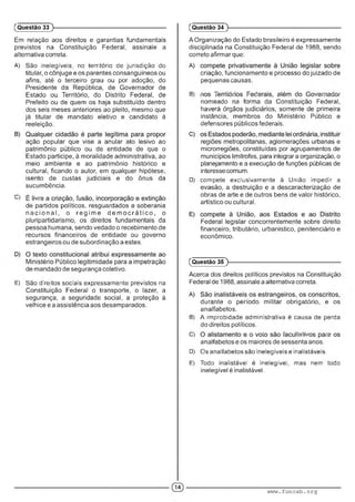 Em relação aos direitos e garantias fundamentais
previstos na Constituição Federal, assinale a
alternativa correta.
A) São inelegíveis, no território de jurisdição do
titular, o cônjuge e os parentes consanguíneos ou
afins, até o terceiro grau ou por adoção, do
Presidente da República, de Governador de
Estado ou Território, do Distrito Federal, de
Prefeito ou de quem os haja substituído dentro
dos seis meses anteriores ao pleito, mesmo que
já titular de mandato eletivo e candidato à
reeleição.
ação popular que vise a anular ato lesivo ao
patrimônio público ou de entidade de que o
Estado participe, à moralidade administrativa, ao
meio ambiente e ao patrimônio histórico e
cultural, ficando o autor, em qualquer hipótese,
isento de custas judiciais e do ônus da
sucumbência.
C) ■ . ■■ : :
de partidos políticos, resguardados a soberania
n a c io n a l, o re g im e d e m o c rá tic o , o
pluripartidarismo, os direitos fundamentais da
pessoa humana, sendo vedado o recebimento de
recursos financeiros de entidade ou governo
estrangeiros ou de subordinação a estes.
Ministério Público legitimidade para a impetração
de mandado de segurança coletivo.
E) Sãc direitos sociais exp^essame.nte previstos na
Constituição Federal o transporte, o lazer, a
segurança, a seguridade social, a proteção à
velhice e a assistência aos desamparados.
(Questão 33 )---------------------------------------------------------
A Organização do Estado brasileiro é expressamente
disciplinada na Constituição Federal de 1988, sendo
correto afirmar que:
criação, funcionamento e processo do juizado de
pequenas causas.
B) ■ : • ■ ■ :■ . : ' . ■ " ■ ■ ■
nomeado na forma da Constituição Federal,
haverá órgãos judiciários, somente de primeira
instância, membros do Ministério Público e
defensores públicos federais.
regiões metropolitanas, aglomerações urbanas e
microrregiões, constituídas por agrupamentos de
municípios limítrofes, para integrar a organização, o
planejamento e a execução de funções públicas de
interesse comum.
D) compete exclusivamente a União impedir a
evasão, a destruição e a descaracterização de
obras de arte e de outros bens de valor histórico,
artístico ou cultural.
Federal legislar concorrentemente sobre direito
financeiro, tributário, urbanístico, penitenciário e
econômico.
(Questão 34 )---------------------------------------------------------
(Questão 35 )---------------------------------------------------------
Acerca dos direitos políticos previstos na Constituição
Federal de 1988, assinale a alternativa correta.
durante o período militar obrigatório, e os
analfabetos.
B) A improbidade administrativa é causa de perda
do direitos políticos.
C) ■ ■ mm ■:
analfabetos e os maiores de sessenta anos.
D) Os analfabetos são inelegíveis e inalistáveis.
E) Todo malisíáve! e inelegível, mas nem todo
inelegível é inalistável.
www.funcab.org
 