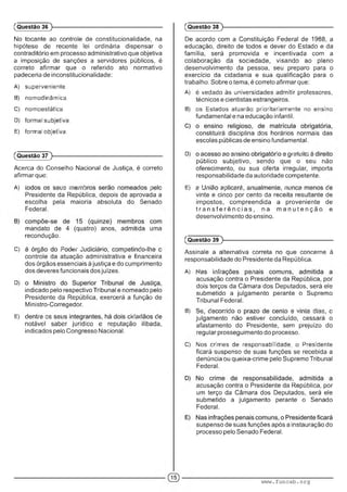 No tocante ao controle de constitucionalidade, na
hipótese de recente lei ordinária dispensar o
contraditório em processo administrativo que objetiva
a imposição de sanções a servidores públicos, é
correto afirmar que o referido ato normativo
padeceria de inconstitucionalidade:
A) superveniente.
B) nomodmãmica.
C) nomoestatica.
D) formal subjetiva.
E) formal objetiva.
(Questão 36 )---------------------------------------------------------
(Questão 37 )---------------------------------------------------------
Acerca do Conselho Nacional de Justiça, é correto
afirmar que:
A) ' ■ ■ ■■■. ■■" " : ■■ : ; ■
Presidente da República, depois de aprovada a
escolha pela maioria absoluta do Senado
Federal.
mandato de 4 (quatro) anos, admitida uma
recondução.
C) • : ! : ' m - : . ■ m ■ : • : • • ■
controle da atuação administrativa e financeira
dos órgãos essenciais à justiça e do cumprimento
dos deveres funcionais dos juízes.
D) '
indicado pelo respectivo Tribunal e nomeado pelo
Presidente da República, exercerá a função de
Ministro-Corregedor.
E) v ■■■■■•■. mm. :
notável saber jurídico e reputação ilibada,
indicados pelo Congresso Nacional.
De acordo com a Constituição Federal de 1988, a
educação, direito de todos e dever do Estado e da
família, será promovida e incentivada com a
colaboração da sociedade, visando ao pleno
desenvolvimento da pessoa, seu preparo para o
exercício da cidadania e sua qualificação para o
trabalho. Sobre o tema, é correto afirmar que:
A) é vedado às universidades admitir professores,
técnicos e cientistas estrangeiros.
B) os Estados atuarão prioritariamente no ensino
fundamental e na educação infantil.
constituirá disciplina dos horários normais das
escolas públicas de ensino fundamental.
D) , • ) • ■ : ■ m r . v ■■
público subjetivo, sendo que o seu não
oferecimento, ou sua oferta irregular, importa
responsabilidade da autoridade competente.
E) : ■ ■ : .: : : - ' ’ ■ . ■ I
vinte e cinco por cento da receita resultante de
impostos, compreendida a proveniente de
tr a n s fe r ê n c ia s , na m a n u te n ç ã o e
desenvolvimento do ensino.
(Questão 38 )---------------------------------------------------------
(Questão 39 )---------------------------------------------------------
Assinale a alternativa correta no que concerne à
responsabilidade do Presidente da República.
A) ". , • •• ■ • ■ .
acusação contra o Presidente da República, por
dois terços da Câmara dos Deputados, será ele
submetido a julgamento perante o Supremo
Tribunal Federal.
B) m ■ :■ ' ■: ' ■ . '■■■:. r-. >
julgamento não estiver concluído, cessará o
afastamento do Presidente, sem prejuízo do
regular prosseguimento do processo.
C) Aios crimes de responsabilidade, o Presidente
ficará suspenso de suas funções se recebida a
denúncia ou queixa-crime pelo Supremo Tribunal
Federal.
acusação contra o Presidente da República, por
um terço da Câmara dos Deputados, será ele
submetido a julgamento perante o Senado
Federal.
suspenso de suas funções após a instauração do
processo pelo Senado Federal.
www.funcab.org
 
