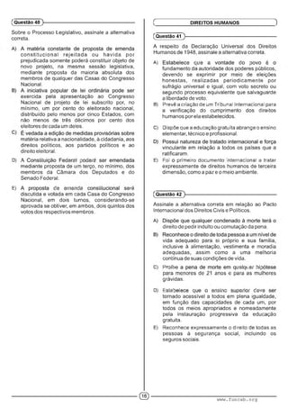 Sobre o Processo Legislativo, assinale a alternativa
correta.
co n stitu cio n a l rejeitada ou havida por
prejudicada somente poderá constituir objeto de
novo projeto, na mesma sessão legislativa,
mediante proposta da maioria absoluta dos
membros de qualquer das Casas do Congresso
Nacional.
exercida pela apresentação ao Congresso
Nacional de projeto de lei subscrito por, no
mínimo, um por cento do eleitorado nacional,
distribuído pelo menos por cinco Estados, com
não menos de três décimos por cento dos
eleitores de cada um deles.
matéria relativa a nacionalidade, à cidadania, aos
direitos políticos, aos partidos políticos e ao
direito eleitoral.
D) • ' ' . '• : : ■■■■: ■
mediante proposta de um terço, no mínimo, dos
membros da Câmara dos Deputados e do
Senado Federal.
E) :• ■"•■■■:: ' • ■m
discutida e votada em cada Casa do Congresso
Nacional, em dois turnos, considerando-se
aprovada se obtiver, em ambos, dois quintos dos
votos dos respectivos membros.
(Questão 40 )---------------------------------------------------------
(Questão 41
A respeito da Declaração Universal dos Direitos
Humanos de 1948, assinale a alternativa correta.
A) • ; .■ • : : ■■
fundamento da autoridade dos poderes públicos,
devendo se exprimir por meio de eleições
honestas, realizadas periodicam ente por
sufrágio universal e igual, com voto secreto ou
segundo processo equivalente que salvaguarde
a liberdade de voto.
B) Prevê a criação de um Tribunal Internacional para
a verificação do cumprimento dos direitos
humanos por ela estabelecidos.
C) Dispõe que a educação gratuita abrange o ensino
elementar, técnico e profissional.
vinculante em relação a todos os países que a
ratificaram.
E) Foi primeiro documento internacional a tratar
expressamente de direitos humanos de terceira
dimensão, como a paz e o meio ambiente.
Ç DIREITOS HUMANOS )
(Questão 42 )---------------------------------------------------------
Assinale a alternativa correta em relação ao Pacto
Internacional dos Direitos Civis e Políticos.
direito de pedir indulto ou comutação da pena.
vida adequado para si próprio e sua família,
inclusive à alimentação, vestimenta e moradia
adequadas, assim como a uma melhoria
contínua de suas condições de vida.
C) í"m m ..i m -’ 1 :
para menores de 21 anos e para as mulheres
grávidas.
D) F m : m.........; ■■■■'•■ ; •■■■ ! :■■■•
tornado acessível a todos em plena igualdade,
em função das capacidades de cada um, por
todos os meios apropriados e nomeadamente
pela instauração progressiva da educação
gratuita.
E) Reconhece expressamente o direito de todas as
pessoas à segurança social, incluindo os
seguros sociais.
© www.funcab.org
 