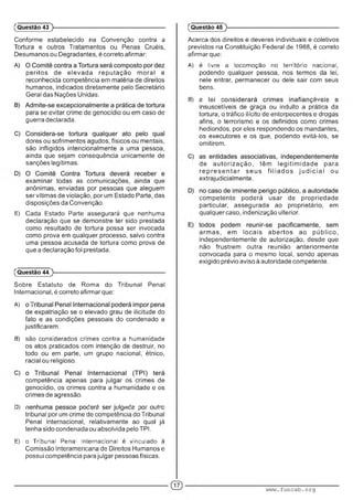 Conforme estabelecido na Convenção contra a
Tortura e outros Tratamentos ou Penas Cruéis,
Desumanos ou Degradantes, é correto afirmar:
peritos de elevada reputação m oral e
reconhecida competência em matéria de direitos
humanos, indicados diretamente pelo Secretário
Geral das Nações Unidas.
para se evitar crime de genocídio ou em caso de
guerra declarada.
dores ou sofrimentos agudos, físicos ou mentais,
são infligidos intencionalmente a uma pessoa,
ainda que sejam consequência unicamente de
sanções legítimas.
examinar todas as comunicações, ainda que
anônimas, enviadas por pessoas que aleguem
ser vítimas de violação, por um Estado Parte, das
disposições da Convenção.
E) Cada Estado Parte assegurará que nenhuma
declaração que se demonstre ter sido prestada
como resultado de tortura possa ser invocada
como prova em qualquer processo, salvo contra
uma pessoa acusada de tortura como prova de
que a declaração foi prestada.
(Questão 44
Sobre Estatuto de Roma do Tribunal Penal
Internacional, é correto afirmar que:
A) : .
de expatriação se o elevado grau de ilicitude do
fato e as condições pessoais do condenado a
justificarem.
B) são considerados crimes contra a humanidade
os atos praticados com intenção de destruir, no
todo ou em parte, um grupo nacional, étnico,
racial ou religioso.
competência apenas para julgar os crimes de
genocídio, os crimes contra a humanidade e os
crimes de agressão.
D) • • . :■ : . m i : ; ■ A ■
tribunal por um crime de competência do Tribunal
Penal Internacional, relativamente ao qual já
tenha sido condenada ou absolvida pelo TPI.
E) o Tribunal Penal Internacional e vinculado a
Comissão Interamericana de Direitos Humanos e
possui competência para julgar pessoas físicas.
(Questão 43 )---------------------------------------------------------
Acerca dos direitos e deveres individuais e coletivos
previstos na Constituição Federal de 1988, é correto
afirmar que:
A) e livre a locomoção no território nacional,
podendo qualquer pessoa, nos termos da lei,
nele entrar, permanecer ou dele sair com seus
bens.
B) ; ■■ ■ ' ...■■■ •
insuscetíveis de graça ou indulto a prática da
tortura, o tráfico ilícito de entorpecentes e drogas
afins, o terrorismo e os definidos como crimes
hediondos, por eles respondendo os mandantes,
os executores e os que, podendo evitá-los, se
omitirem.
de autorização, têm legitim idade para
re p re s e n ta r seus filia d o s ju d ic ia l ou
extrajudicialmente.
competente poderá usar de propriedade
particular, assegurada ao proprietário, em
qualquer caso, indenização ulterior.
arm as, em locais abertos ao público,
independentemente de autorização, desde que
não frustrem outra reunião anteriormente
convocada para o mesmo local, sendo apenas
exigido prévio aviso à autoridade competente.
(Questão 45
www.funcab.org
 