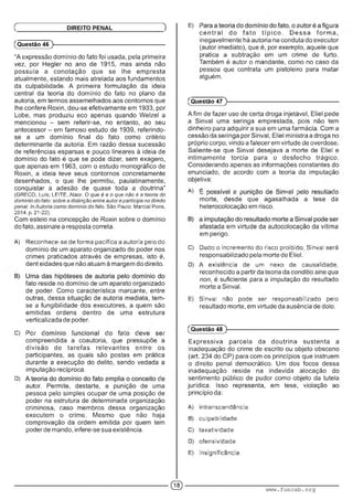 (Questão 46 )---------------------------------------------------------
“A expressão domínio do fato foi usada, pela primeira
vez, por Hegler no ano de 1915, mas ainda não
possuía a conotação que se lhe empresta
atualmente, estando mais atrelada aos fundamentos
da culpabilidade. A primeira formulação da ideia
central da teoria do domínio do fato no plano da
autoria, em termos assemelhados aos contornos que
lhe confere Roxin, deu-se efetivamente em 1933, por
Lobe, mas produziu eco apenas quando Welzel a
mencionou - sem referir-se, no entanto, ao seu
antecessor - em famoso estudo de 1939, referindo-
se a um domínio final do fato como critério
determinante da autoria. Em razão dessa sucessão
de referências esparsas e pouco lineares à ideia de
domínio do fato é que se pode dizer, sem exagero,
que apenas em 1963, com o estudo monográfico de
Roxin, a ideia teve seus contornos concretamente
desenhados, o que lhe permitiu, paulatinamente,
conquistar a adesão de quase toda a doutrina"
(GRECO, Luís; LEITE, Alaor. O que é e o que não é a teoria do
domínio do fato: sobre a distinção entre autoreparticipe no direito
penal. InAutoria como domínio do fato. São Paulo: Marcial Pons,
2014. p. 21-22).
Com esteio na concepção de Roxin sobre o domínio
do fato, assinale a resposta correta.
A) Reconhece-se de forma pacífica a autoria pelo do
domínio de um aparato organizado de poder nos
crimes praticados através de empresas, isto é,
dent eidades que não atuam à margem do direito.
fato reside no domínio de um aparato organizado
de poder. Como característica marcante, entre
outras, dessa situação de autoria mediata, tem-
se a fungibilidade dos executores, a quem são
emitidas ordens dentro de uma estrutura
verticalizada de poder.
C) i ■■ : • i c : ■
compreendida a coautoria, que pressupõe a
divisão de tarefas relevantes entre os
participantes, as quais são postas em prática
durante a execução do delito, sendo vedada a
imputação recíproca.
D) ; :
autor. Permite, destarte, a punição de uma
pessoa pelo simples ocupar de uma posição de
poder na estrutura de determinada organização
criminosa, caso membros dessa organização
executem o crime. Mesmo que não haja
comprovação da ordem emitida por quem tem
poder de mando, infere-se sua existência.
Ç DIREITO PENAL ) E) : : • : : ■
ce n tra l do fa to típ ic o . D essa form a,
inegavelmente há autoria na conduta do executor
(autor imediato), que é, por exemplo, aquele que
pratica a subtração em um crime de furto.
Também é autor o mandante, como no caso da
pessoa que contrata um pistoleiro para matar
alguém.
(Questão 47
Afim de fazer uso de certa droga injetável, Eliel pede
a Sinval uma seringa emprestada, pois não tem
dinheiro para adquirir a sua em uma farmácia. Com a
cessão da seringa por Sinval, Eliel ministra a droga no
próprio corpo, vindo a falecerem virtude de overdose.
Saliente-se que Sinval desejava a morte de Eliel e
intimamente torcia para o desfecho trágico.
Considerando apenas as informações constantes do
enunciado, de acordo com a teoria da imputação
objetiva:
A) : . • : • : ■ . : : ■■ • ■ :
morte, desde que agasalhada a tese da
heterocolocação em risco.
afastada em virtude da autocolocação da vítima
em perigo.
C) Dado o incremento do risco proibido. Sinval sera
responsabilizado pela morte de Eliel.
D) A existência de um nexo de causalidade,
reconhecido a partir da teoria da conditio sine qua
non, é suficiente para a imputação do resultado
morte a Sinval.
E) Sinval nao pode ser responsabilizado pelo
resultado morte, em virtude da ausência de dolo.
(Questão 48 )---------------------------------------------------------
Expressiva parcela da doutrina sustenta a
inadequação do crime de escrito ou objeto obsceno
(art. 234 do CP) para com os princípios que instruem
o direito penal democrático. Um dos focos dessa
inadequação reside na indevida alocação do
sentimento público de pudor como objeto da tutela
jurídica. Isso representa, em tese, violação ao
princípio da:
A) mtranscendència.
B) culpabilidade.
C) taxatividado.
D) ofonsividade.
E) insignificância.
© www.funcab.org
 