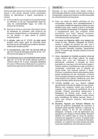 Acerca da ação penal nos crimes contra a liberdade
sexual e nos crimes sexuais contra vulneráveis,
analise as alternativas a seguir, assinalando a
correta.
A) O STJ já deciGiu pela exigência de representação
do ofendido ou de seu representante legal em
caso de vulnerabilidade fugaz, no crime de
estupro de vulnerável.
B) Quando a vítima ou seus pais não podem prover
às despesas do processo, sem privar-se de
recursos indispensáveis à manutenção própria
ou da família, a ação penal é pública
incondicionada.
privada como regra geral foi motivada pelos
fenômenos da vitimização secundária e terciária,
ditados pelo strepitusjudicii.
D) ■ . ■ •
deu em virtude de alteração do texto do art. 101,
CP, promovido pela Lei n° 12.015.
pelo art. 217-A do CP existe apenas quando a
vítima é menor de 14 anos, naquelas hipóteses
em que a vítima possui idade igual ou superior a
este limite a ação penal é pública condicionada.
(Questão 49 )---------------------------------------------------------
Assinale, no que concerne aos crimes contra a
administração pública e entre as alternativas a seguir
consignadas, aquela que realiza a correta subsunção
do comportamento à norma penal.
A) Dom, em razão de defeito verificado em seu
computador pessoal, leva clandestinamente o
computador portátil da repartição pública em que
trabalha para casa, usando-o para a confecção
de um trabalho de faculdade. Em seguida, restitui
o equipamento sem que ninguém tenha
p e rce b id o sua fa lta . Nesse conte xto ,
majoritariamente se afirma que Dora cometeu
crime de peculato-apropriação.
crime de furto, Zenóbio, Delegado de Polícia,
verifica o estado de penúria em que vive o
autuado. Assim, interpretando a lei processual, a
ele concede liberdade imediata, dispensando
fiança. Por assim agir, Zenóbio praticou crime de
prevaricação.
C) •A • : i :■ X■ ;
roubo, procura seu amigo Laércio. Ao amigo
solicita que, uma vez efetivado o crime
patrimonial, mantenha o proveito do crime
guardado em sua casa, a fim de torná-lo seguro.
Laércio aceita a incumbência e age conforme o
combinado, unicamente com a intenção de
ajudar Alceu, que executa sozinho o roubo.
Contudo, a autoria do roubo é descoberta e Alceu
acaba condenado por ele. Outrossim, a Polícia
Civil consegue recuperar o proveito do crime, que
ainda estava com Laércio. Verifica-se, pois, que
Laércio cometeu delito de favorecimento real.
D) ü - . : ................................. . ■1 "■ - ••
sexualmente crianças da região em que moram.
Mesmo sem qualquer indício que confirme a
suspeita, mas convicto da pertinência de sua
intuição, Horácio encaminha notícia-crime à
Delegacia de Polícia local, dando azo a
consectária investigação policial, a qual conclui
pela inexistência de delitos sexuais. Assim, é
certo que Horácio praticou denunciação
caluniosa.
posse de pequena quantidade de maconha, é
obrigado pelos agentes públicos a ingressar na
viatura policial, a fim de ser conduzido à
Delegacia. Contudo, a fim de demonstrar seu
desapreço em relação à Polícia Militar, Eleutério
desfere um violento tapa no rosto do servidor,
entrando em seguida no veículo. O policial resta
lesionado de forma leve. A conduta de Eleutério,
portanto, se subsome aos tipos penais de lesão
corporal e resistência, em concurso de crimes.
(Questão 50 )---------------------------------------------------------
www.funcab.org
 