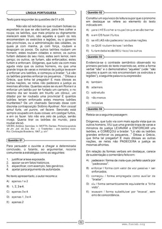 Texto para responder às questões de 01 a 05.
Não são só ladrões os que roubam bolsas ou
espreitam os que se vão banhar, para lhes colher a
roupa; os ladrões, que mais própria ou dignamente
merecem este título, são aqueles a quem os reis
encomendam os exércitos e legiões, ou o governo
das províncias, ou a administração das cidades, os
quais já com manha, já com força, roubam e
despojam os povos. Os outros ladrões roubam um
homem, estes roubam cidades e reinos; os outros
furtam debaixo do seu risco, estes sem temor, nem
perigo; os outros, se furtam, são enforcados; estes
furtam e enforcam. Diógenes, que tudo via com mais
aguda vista que os outros homens, viu que uma
grande tropa de varas e ministros de justiça levavam
a enforcar uns ladrões, e começou a bradar: “Lá vão
os ladrões grandes enforcar os pequenos..." Ditosa a
Grécia, que tinha tal pregador! E mais ditosas as
outras nações, se nelas não padecera a justiça as
mesmas afrontas. Quantas vezes se viu em Roma ir a
enforcar um ladrão por ter furtado um carneiro, e no
mesmo dia ser levado em triunfo um cônsul, um
ditador por ter roubado uma província! E quantos
ladrões teriam enforcado estes mesmos ladrões
triunfantes? De um chamado Seronato disse com
discreta contraposição Sidônio Apolinar: Non cessat
simul furta, vel punire, vel facere. Seronato está
sempre ocupado em duas coisas: em castigar furtos,
e em os fazer. Isto não era zelo de justiça, senão
inveja. Queria tirar os ladrões do mundo, para
roubar ele só.
VIEIRA, Antônio. Sermões. In: MOTTA, Dantas. Primeira epistola
de Jm. Jzé. da Sva. Xer. - o Tiradentes - aos ladrões ricos.
Rio: Civilização Brasileira, 1967, p. s/n°
Ç LÍNGUA PORTUGUESA )
(Questão 01 )---------------------------------------------------------
Para persuadir o ouvinte a chegar a determinada
conclusão, o falante, ao argumentar, recorre
comumente a estratégias como as seguintes:
1. justificara tese esposada.
2. apoiar-se em fatos históricos.
3. especificar, com exemplo, fato genérico.
4. apelar para argumento de autoridade.
No texto apresentado, o autor recorre a:
A) apenas 1e 2.
B) ' .
C) apenas 3 e 4.
D) apenas 1 .3 e 4.
E) apenas?.
(Questão 02 )-
Constitui um equívoco de leitura supor que o pronome
em destaque se refere ao elemento do texto
indicado em:
A) para LHES colhera roupa os que se vao banhar.
B) e em OS fazer furtos.
C) se nELAS não padecera/ as outras nações.
D) os QUE roubam bolsas / ladroes.
E) furtam debaixo SEU risco os outros.
(Questão 03 )-
Evidencia-se o contraste semântico observado no
primeiro período do texto inserindo-se, entre a forma
verbal “são" e o demonstrativo “aqueles” (vide: “são
aqueles a quem os reis encomendam os exércitos e
legiões”), a seguinte palavra ou expressão:
A) também.
B) ademais.
C) sobretudo.
D) naomenos.
E) inclusive.
(Questão 04 )---------------------------------------------------------
Releia-se a seguinte passagem:
Diógenes, que tudo via com mais aguda vista que os
outros homens, VIU que uma grande tropa de varas e
ministros de justiça LEVAVAM a ENFORCAR uns
ladrões, e COMEÇOU a bradar: “Lá vão os ladrões
grandes enforcar os pequenos..." Ditosa a Grécia,
que tinha tal pregador! E mais ditosas as outras
nações, se nelas não PADECERA a justiça as
mesmas afrontas.
Em relação às formas verbais em destaque, carece
de sustentação o comentário feito em:
A) : ■. ' ' '■ ; : ■: ■■■■ • : ■
“padecesse”.
B) enforcar . forma com valor de voz passiva = ser
enforcados.
C) começou / forma empregada como auxiliar de
“bradar”.
D) viu / forma semanticamente equivalente a "tinha
visto”.
E) levavam í forma substituível por levava", sem
erro de concordância.
www.funcab.org
 